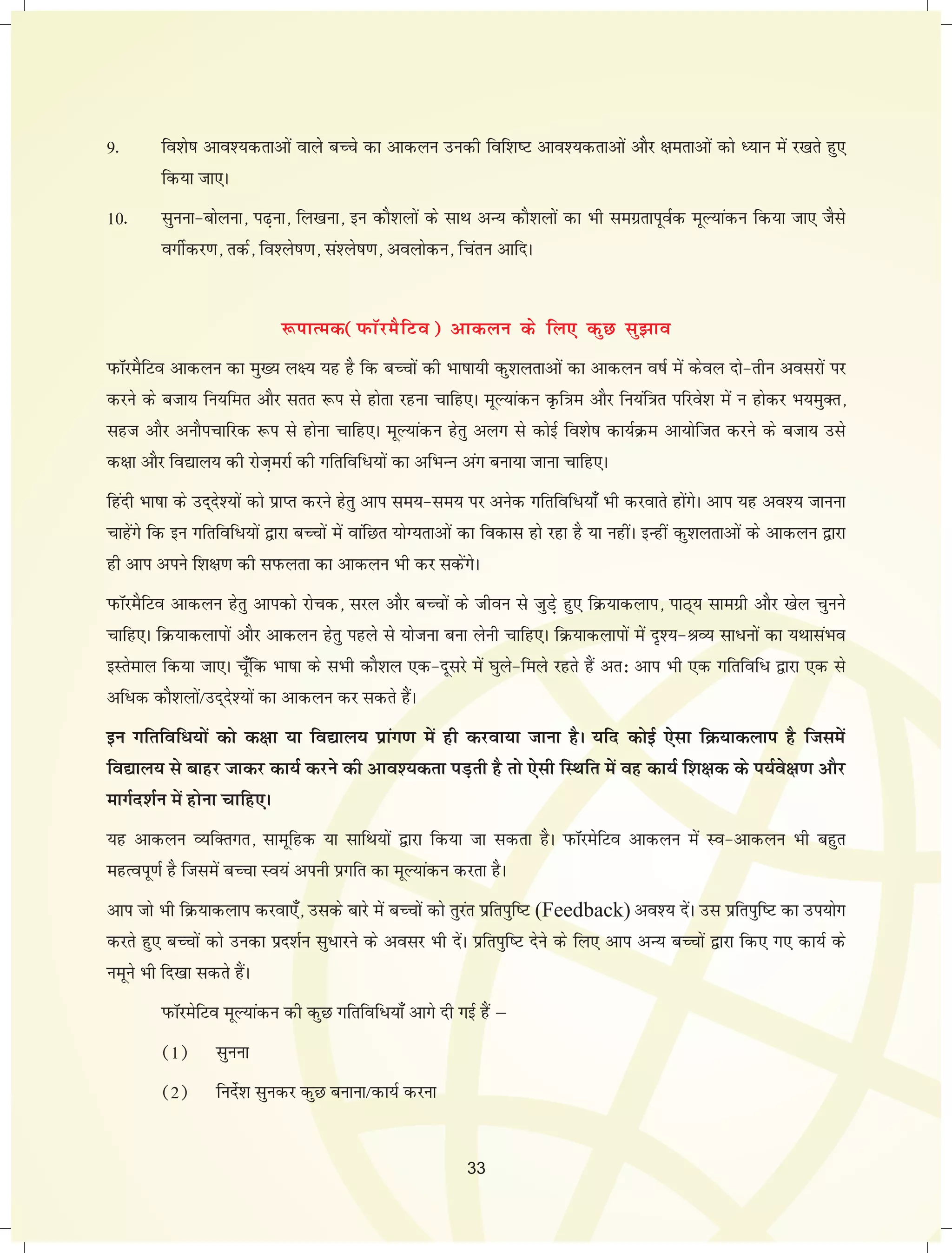 9- fo'ks"k vko';drkvksa okys cPps dk vkdyu mudh fof'k"V vko';drkvksa vkSj {kerkvksa dks è;ku esa j[krs gq, 
fd;k tk,A 
10- lquuk&cksyuk] i<+uk] fy[kuk] bu dkS'kyksa ds lkFk vU; dkS'kyksa dk Hkh lexzrkiwoZd ewY;kadu fd;k tk, tSls 
oxhZdj.k] rdZ] fo'ys"k.k] la'ys"k.k] voyksdu] fparu vkfnA 
:ikRed(iQkWjeSfVo) vkdyu ds fy, dqN lq>ko 
IkQkWjeSfVo vkdyu dk eq[; y{; ;g gS fd cPpksa dh Hkk"kk;h dq'kyrkvksa dk vkdyu o"kZ esa dsoy nks&rhu voljksa ij 
djus ds ctk; fu;fer vkSj lrr :i ls gksrk jguk pkfg,A ewY;kadu Ñf=ke vkSj fu;af=kr ifjos'k esa u gksdj Hk;eqDr] 
lgt vkSj vukSipkfjd :i ls gksuk pkfg,A ewY;kadu gsrq vyx ls dksbZ fo'ks"k dk;ZØe vk;ksftr djus ds ctk; mls 
d{kk vkSj fo|ky; dh jkst+ejkZ dh xfrfof/;kas dk vfHkUu vax cuk;k tkuk pkfg,A 
fganh Hkk"kk ds mn~ns';ksa dks izkIr djus gsrq vki le;&le; ij vusd xfrfof/;k¡ Hkh djokrs gksaxsA vki ;g vo'; tkuuk 
pkgsaxs fd bu xfrfof/;ksa }kjk cPpksa esa okafNr ;ksX;rkvksa dk fodkl gks jgk gS ;k ughaA bUgha dq'kyrkvksa ds vkdyu }kjk 
gh vki vius f'k{k.k dh liQyrk dk vkdyu Hkh dj ldsaxsA 
IkQkWjeSfVo vkdyu gsrq vkidks jkspd] ljy vkSj cPpksa ds thou ls tqM+s gq, fØ;kdyki] ikB~; lkexzh vkSj [ksy pquus 
pkfg,A fØ;kdykiksa vkSj vkdyu gsrq igys ls ;kstuk cuk ysuh pkfg,A fØ;kdykiksa esa n`';&JO; lk/uksa dk ;FkklaHko 
bLrseky fd;k tk,A pw¡fd Hkk"kk ds lHkh dkS'ky ,d&nwljs esa ?kqys&feys jgrs gSa vr% vki Hkh ,d xfrfof/ }kjk ,d ls 
vf/d dkS'kyksa@mn~ns';ksa dk vkdyu dj ldrs gSaA 
bu xfrfof/;ksa dks d{kk ;k fo|ky; izkax.k esa gh djok;k tkuk gSA ;fn dksbZ ,slk fØ;kdyki gS ftlesa 
fo|ky; ls ckgj tkdj dk;Z djus dh vko';drk iM+rh gS rks ,slh fLFkfr esa og dk;Z f'k{kd ds i;Zos{k.k vkSj 
ekxZn'kZu esa gksuk pkfg,A 
;g vkdyu O;fDrxr] lkewfgd ;k lkfFk;ksa }kjk fd;k tk ldrk gSA iQkWjesfVo vkdyu esa Lo&vkdyu Hkh cgqr 
egRoiw.kZ gS ftlesa cPpk Lo;a viuh izxfr dk ewY;kadu djrk gSA 
vki tks Hkh fØ;kdyki djok,¡] mlds ckjs esa cPpksa dks rqjar izfriqf"V (Feedback) vo'; nsaA ml izfriqf"V dk mi;ksx 
djrs gq, cPpksa dks mudk izn'kZu lq/kjus ds volj Hkh nsaA izfriqf"V nsus ds fy, vki vU; cPpksa }kjk fd, x, dk;Z ds 
uewus Hkh fn[kk ldrs gSaA 
iQkWjesfVo ewY;kadu dh dqN xfrfof/;k¡ vkxs nh xbZ gSa μ 
(1) lquuk 
(2) funsZ'k lqudj dqN cukuk@dk;Z djuk 
33 
 