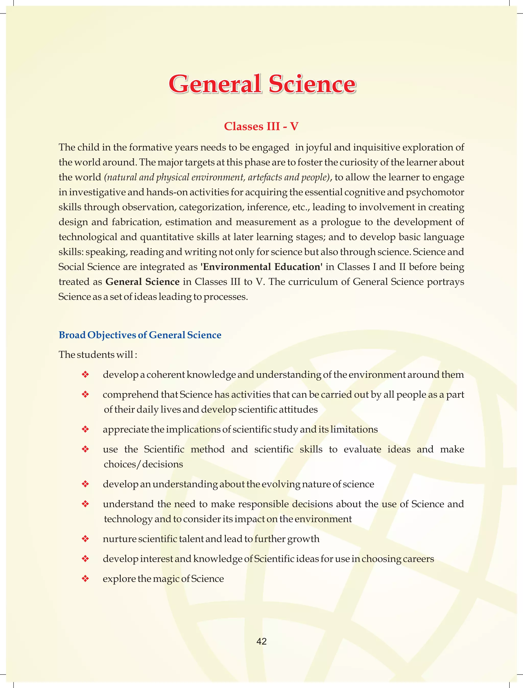 GGGeeennneeerrraaalll SSSccciiieeennnccceee 
Classes III - V 
The child in the formative years needs to be engaged in joyful and inquisitive exploration of 
the world around. The major targets at this phase are to foster the curiosity of the learner about 
the world (natural and physical environment, artefacts and people), to allow the learner to engage 
in investigative and hands-on activities for acquiring the essential cognitive and psychomotor 
skills through observation, categorization, inference, etc., leading to involvement in creating 
design and fabrication, estimation and measurement as a prologue to the development of 
technological and quantitative skills at later learning stages; and to develop basic language 
skills: speaking, reading and writing not only for science but also through science. Science and 
Social Science are integrated as 'Environmental Education' in Classes I and II before being 
treated as General Science in Classes III to V. The curriculum of General Science portrays 
Science as a set of ideas leading to processes. 
Broad Objectives of General Science 
The students will : 
v develop a coherent knowledge and understanding of the environment around them 
v comprehend that Science has activities that can be carried out by all people as a part 
of their daily lives and develop scientific attitudes 
v appreciate the implications of scientific study and its limitations 
v use the Scientific method and scientific skills to evaluate ideas and make 
choices/decisions 
v develop an understanding about the evolving nature of science 
v understand the need to make responsible decisions about the use of Science and 
technology and to consider its impact on the environment 
v nurture scientific talent and lead to further growth 
v develop interest and knowledge of Scientific ideas for use in choosing careers 
v explore the magic of Science 
42 
 