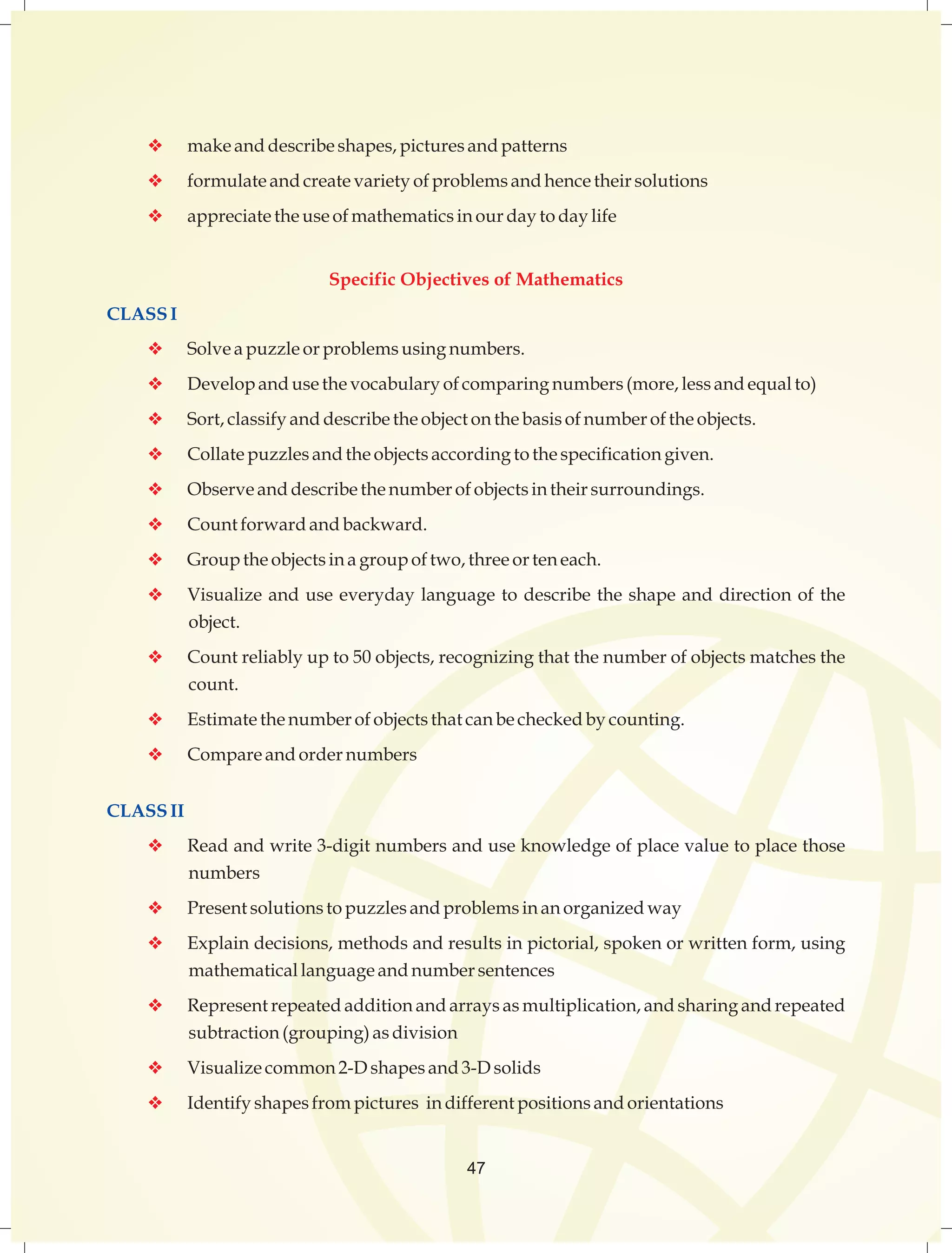 v make and describe shapes, pictures and patterns 
v formulate and create variety of problems and hence their solutions 
v appreciate the use of mathematics in our day to day life 
Specific Objectives of Mathematics 
CLASS I 
v Solve a puzzle or problems using numbers. 
v Develop and use the vocabulary of comparing numbers (more, less and equal to) 
v Sort, classify and describe the object on the basis of number of the objects. 
v Collate puzzles and the objects according to the specification given. 
v Observe and describe the number of objects in their surroundings. 
v Count forward and backward. 
v Group the objects in a group of two, three or ten each. 
v Visualize and use everyday language to describe the shape and direction of the 
object. 
v Count reliably up to 50 objects, recognizing that the number of objects matches the 
count. 
v Estimate the number of objects that can be checked by counting. 
v Compare and order numbers 
CLASS II 
v Read and write 3-digit numbers and use knowledge of place value to place those 
numbers 
v Present solutions to puzzles and problems in an organized way 
v Explain decisions, methods and results in pictorial, spoken or written form, using 
mathematical language and number sentences 
v Represent repeated addition and arrays as multiplication, and sharing and repeated 
subtraction (grouping) as division 
v Visualize common 2-D shapes and 3-D solids 
v Identify shapes from pictures in different positions and orientations 
47 
 