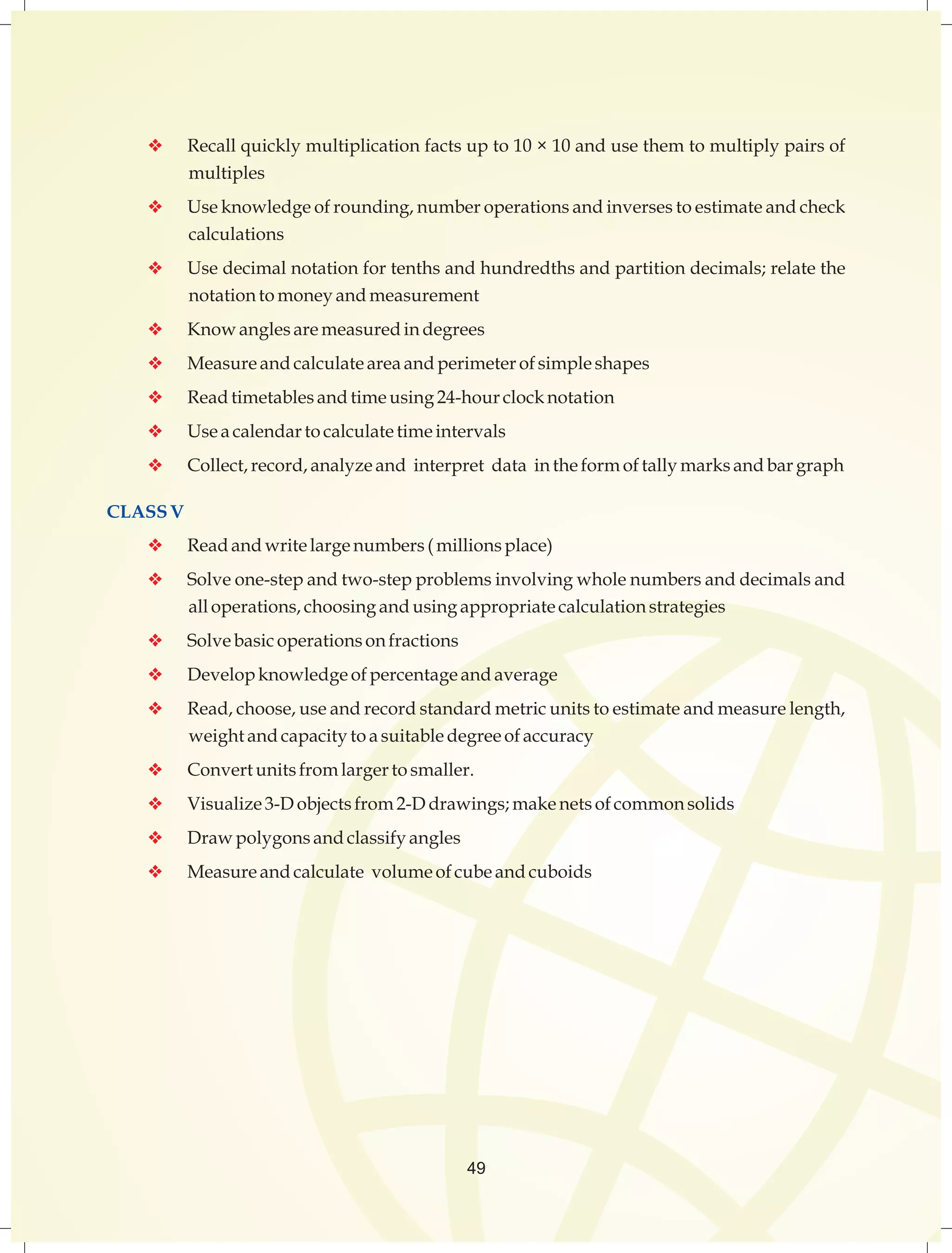 v Recall quickly multiplication facts up to 10 × 10 and use them to multiply pairs of 
multiples 
v Use knowledge of rounding, number operations and inverses to estimate and check 
calculations 
v Use decimal notation for tenths and hundredths and partition decimals; relate the 
notation to money and measurement 
v Know angles are measured in degrees 
v Measure and calculate area and perimeter of simple shapes 
v Read timetables and time using 24-hour clock notation 
v Use a calendar to calculate time intervals 
v Collect, record, analyze and interpret data in the form of tally marks and bar graph 
CLASS V 
v Read and write large numbers ( millions place) 
v Solve one-step and two-step problems involving whole numbers and decimals and 
all operations, choosing and using appropriate calculation strategies 
v Solve basic operations on fractions 
v Develop knowledge of percentage and average 
v Read, choose, use and record standard metric units to estimate and measure length, 
weight and capacity to a suitable degree of accuracy 
v Convert units from larger to smaller. 
v Visualize 3-D objects from 2-D drawings; make nets of common solids 
v Draw polygons and classify angles 
v Measure and calculate volume of cube and cuboids 
49 
 