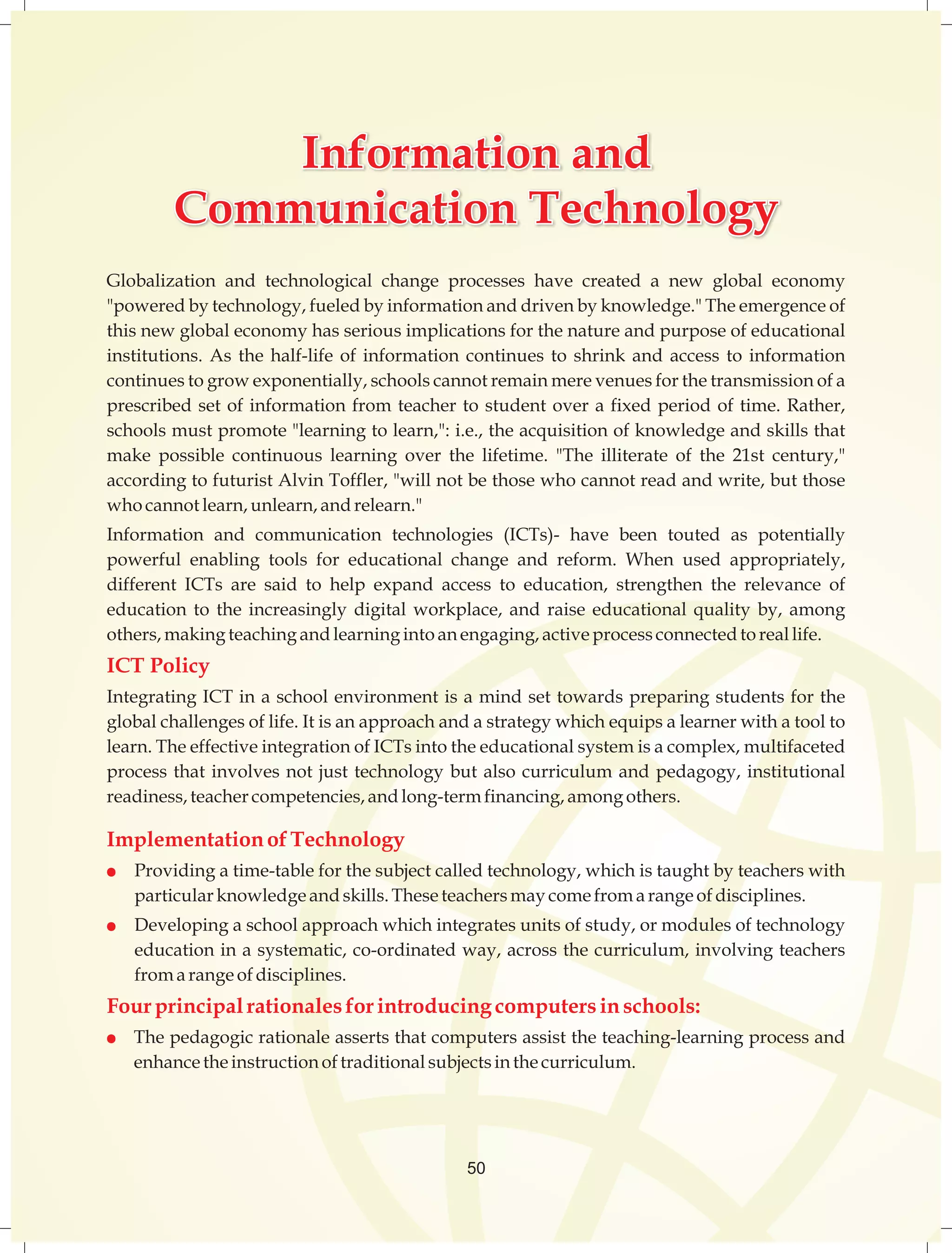 IInnffoorrmmaattiioonn Information aanndd 
and 
CCoommmmuunniiccaattiioonn Communication TTeecchhnnoollooggyy 
Technology 
Globalization and technological change processes have created a new global economy 
"powered by technology, fueled by information and driven by knowledge." The emergence of 
this new global economy has serious implications for the nature and purpose of educational 
institutions. As the half-life of information continues to shrink and access to information 
continues to grow exponentially, schools cannot remain mere venues for the transmission of a 
prescribed set of information from teacher to student over a fixed period of time. Rather, 
schools must promote "learning to learn,": i.e., the acquisition of knowledge and skills that 
make possible continuous learning over the lifetime. "The illiterate of the 21st century," 
according to futurist Alvin Toffler, "will not be those who cannot read and write, but those 
who cannot learn, unlearn, and relearn." 
Information and communication technologies (ICTs)- have been touted as potentially 
powerful enabling tools for educational change and reform. When used appropriately, 
different ICTs are said to help expand access to education, strengthen the relevance of 
education to the increasingly digital workplace, and raise educational quality by, among 
others, making teaching and learning into an engaging, active process connected to real life. 
ICT Policy 
Integrating ICT in a school environment is a mind set towards preparing students for the 
global challenges of life. It is an approach and a strategy which equips a learner with a tool to 
learn. The effective integration of ICTs into the educational system is a complex, multifaceted 
process that involves not just technology but also curriculum and pedagogy, institutional 
readiness, teacher competencies, and long-term financing, among others. 
Implementation of Technology 
l Providing a time-table for the subject called technology, which is taught by teachers with 
particular knowledge and skills. These teachers may come from a range of disciplines. 
l Developing a school approach which integrates units of study, or modules of technology 
education in a systematic, co-ordinated way, across the curriculum, involving teachers 
from a range of disciplines. 
Four principal rationales for introducing computers in schools: 
l The pedagogic rationale asserts that computers assist the teaching-learning process and 
enhance the instruction of traditional subjects in the curriculum. 
50 
 