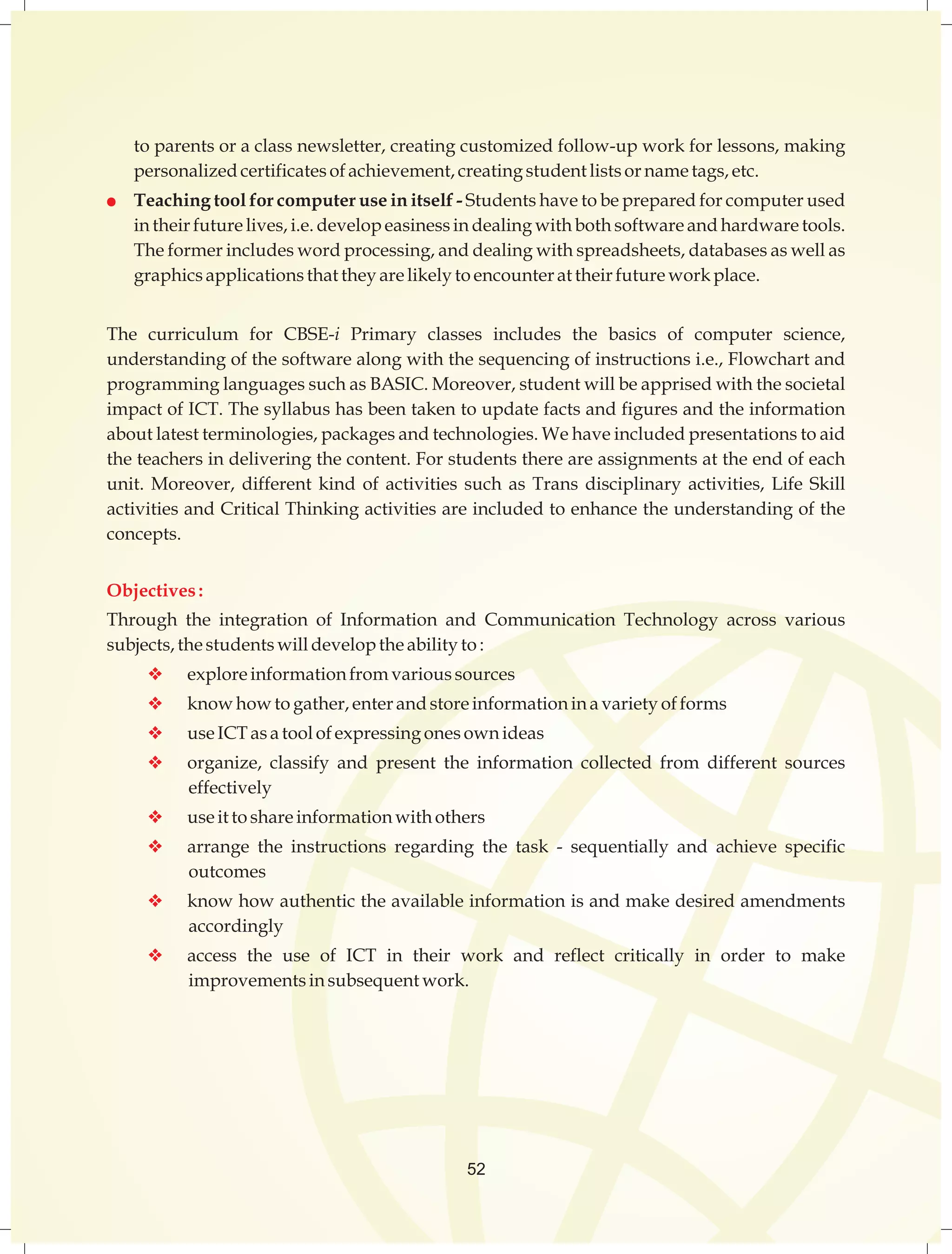 to parents or a class newsletter, creating customized follow-up work for lessons, making 
personalized certificates of achievement, creating student lists or name tags, etc. 
l Teaching tool for computer use in itself - Students have to be prepared for computer used 
in their future lives, i.e. develop easiness in dealing with both software and hardware tools. 
The former includes word processing, and dealing with spreadsheets, databases as well as 
graphics applications that they are likely to encounter at their future work place. 
The curriculum for CBSE-i Primary classes includes the basics of computer science, 
understanding of the software along with the sequencing of instructions i.e., Flowchart and 
programming languages such as BASIC. Moreover, student will be apprised with the societal 
impact of ICT. The syllabus has been taken to update facts and figures and the information 
about latest terminologies, packages and technologies. We have included presentations to aid 
the teachers in delivering the content. For students there are assignments at the end of each 
unit. Moreover, different kind of activities such as Trans disciplinary activities, Life Skill 
activities and Critical Thinking activities are included to enhance the understanding of the 
concepts. 
Objectives : 
Through the integration of Information and Communication Technology across various 
subjects, the students will develop the ability to : 
v explore information from various sources 
v know how to gather, enter and store information in a variety of forms 
v use ICT as a tool of expressing ones own ideas 
v organize, classify and present the information collected from different sources 
52 
effectively 
v use it to share information with others 
v arrange the instructions regarding the task - sequentially and achieve specific 
outcomes 
v know how authentic the available information is and make desired amendments 
accordingly 
v access the use of ICT in their work and reflect critically in order to make 
improvements in subsequent work. 
 