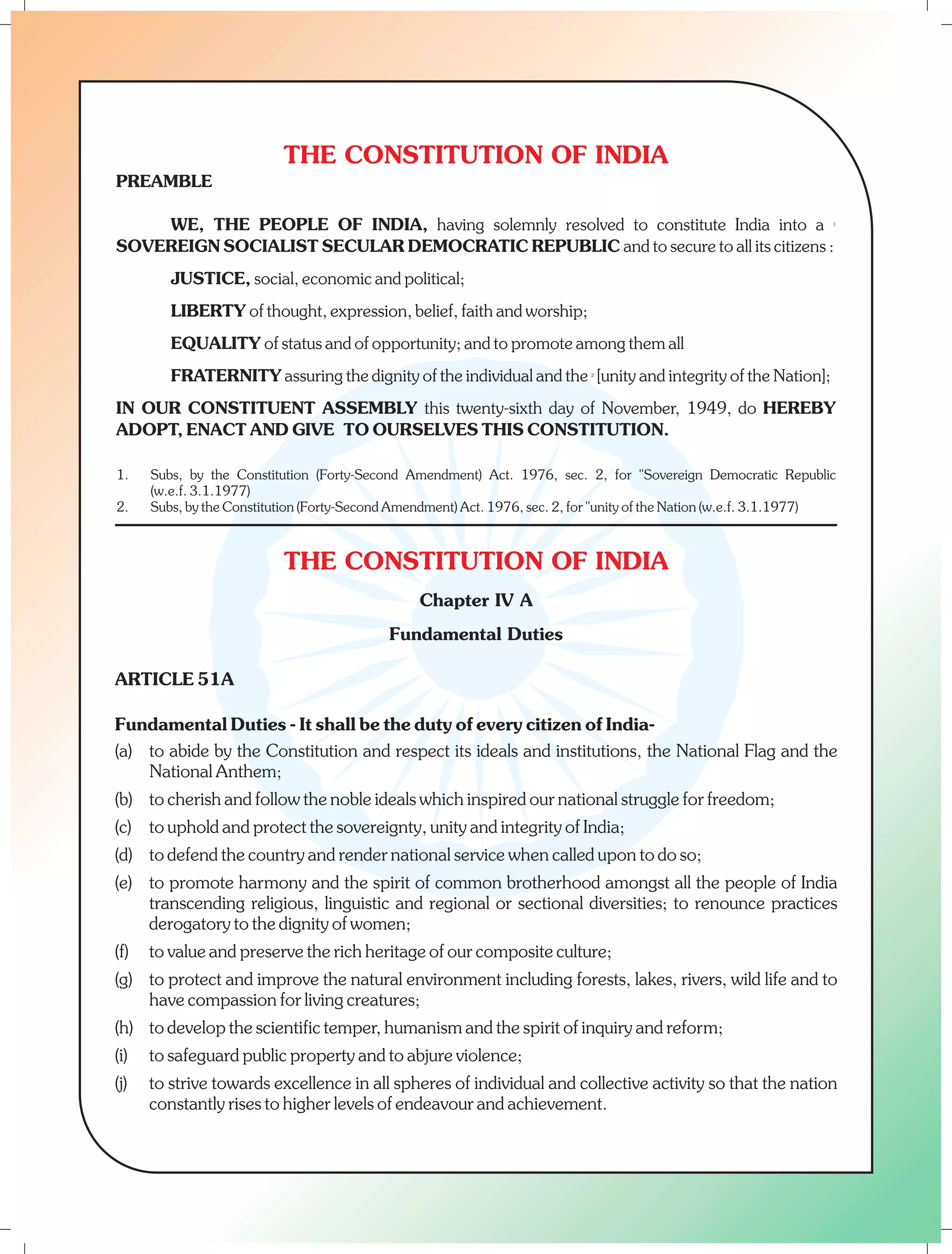 THE CONSTITUTION OF INDIA 
PREAMBLE 
WE, THE PEOPLE OF INDIA, having solemnly resolved to constitute India into a 1 
SOVEREIGN SOCIALIST SECULAR DEMOCRATIC REPUBLIC and to secure to all its citizens : 
JUSTICE, social, economic and political; 
LIBERTY of thought, expression, belief, faith and worship; 
EQUALITY of status and of opportunity; and to promote among them all 
FRATERNITY assuring the dignity of the individual and the 2 [unity and integrity of the Nation]; 
IN OUR CONSTITUENT ASSEMBLY this twenty-sixth day of November, 1949, do HEREBY 
ADOPT, ENACT AND GIVE TO OURSELVES THIS CONSTITUTION. 
1. Subs, by the Constitution (Forty-Second Amendment) Act. 1976, sec. 2, for "Sovereign Democratic Republic 
2. Subs, by the Constitution (Forty-Second Amendment) Act. 1976, sec. 2, for "unity of the Nation (w.e.f. 3.1.1977) 
THE CONSTITUTION OF INDIA 
Chapter IV A 
Fundamental Duties 
(w.e.f. 3.1.1977) 
ARTICLE 51A 
Fundamental Duties - It shall be the duty of every citizen of India- 
(a) to abide by the Constitution and respect its ideals and institutions, the National Flag and the 
National Anthem; 
(b) to cherish and follow the noble ideals which inspired our national struggle for freedom; 
(c) to uphold and protect the sovereignty, unity and integrity of India; 
(d) to defend the country and render national service when called upon to do so; 
(e) to promote harmony and the spirit of common brotherhood amongst all the people of India 
transcending religious, linguistic and regional or sectional diversities; to renounce practices 
derogatory to the dignity of women; 
(f) to value and preserve the rich heritage of our composite culture; 
(g) to protect and improve the natural environment including forests, lakes, rivers, wild life and to 
have compassion for living creatures; 
(h) to develop the scientific temper, humanism and the spirit of inquiry and reform; 
(i) to safeguard public property and to abjure violence; 
(j) to strive towards excellence in all spheres of individual and collective activity so that the nation 
constantly rises to higher levels of endeavour and achievement. 
 