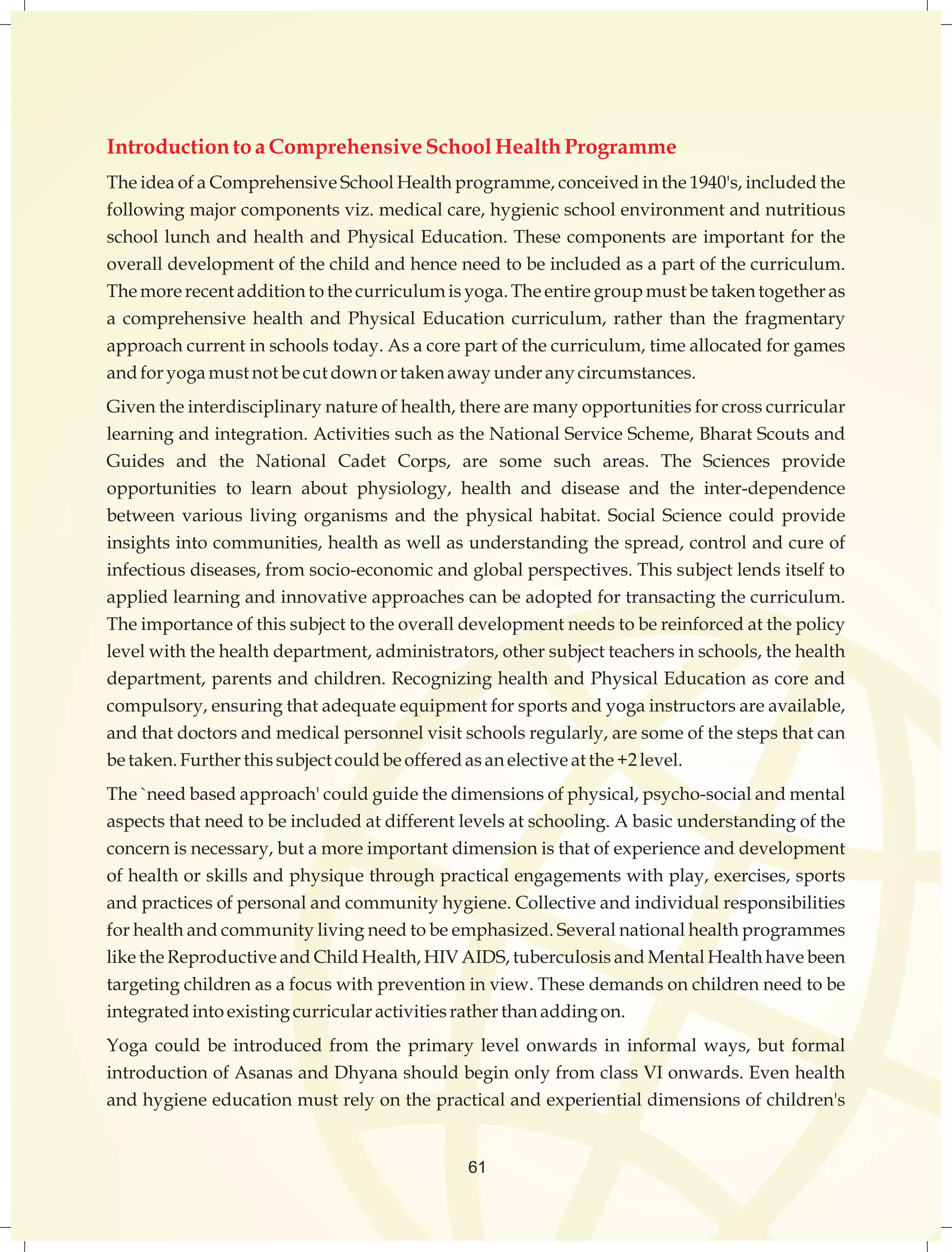 Introduction to a Comprehensive School Health Programme 
The idea of a Comprehensive School Health programme, conceived in the 1940's, included the 
following major components viz. medical care, hygienic school environment and nutritious 
school lunch and health and Physical Education. These components are important for the 
overall development of the child and hence need to be included as a part of the curriculum. 
The more recent addition to the curriculum is yoga. The entire group must be taken together as 
a comprehensive health and Physical Education curriculum, rather than the fragmentary 
approach current in schools today. As a core part of the curriculum, time allocated for games 
and for yoga must not be cut down or taken away under any circumstances. 
Given the interdisciplinary nature of health, there are many opportunities for cross curricular 
learning and integration. Activities such as the National Service Scheme, Bharat Scouts and 
Guides and the National Cadet Corps, are some such areas. The Sciences provide 
opportunities to learn about physiology, health and disease and the inter-dependence 
between various living organisms and the physical habitat. Social Science could provide 
insights into communities, health as well as understanding the spread, control and cure of 
infectious diseases, from socio-economic and global perspectives. This subject lends itself to 
applied learning and innovative approaches can be adopted for transacting the curriculum. 
The importance of this subject to the overall development needs to be reinforced at the policy 
level with the health department, administrators, other subject teachers in schools, the health 
department, parents and children. Recognizing health and Physical Education as core and 
compulsory, ensuring that adequate equipment for sports and yoga instructors are available, 
and that doctors and medical personnel visit schools regularly, are some of the steps that can 
be taken. Further this subject could be offered as an elective at the +2 level. 
The `need based approach' could guide the dimensions of physical, psycho-social and mental 
aspects that need to be included at different levels at schooling. A basic understanding of the 
concern is necessary, but a more important dimension is that of experience and development 
of health or skills and physique through practical engagements with play, exercises, sports 
and practices of personal and community hygiene. Collective and individual responsibilities 
for health and community living need to be emphasized. Several national health programmes 
like the Reproductive and Child Health, HIV AIDS, tuberculosis and Mental Health have been 
targeting children as a focus with prevention in view. These demands on children need to be 
integrated into existing curricular activities rather than adding on. 
Yoga could be introduced from the primary level onwards in informal ways, but formal 
introduction of Asanas and Dhyana should begin only from class VI onwards. Even health 
and hygiene education must rely on the practical and experiential dimensions of children's 
61 
 