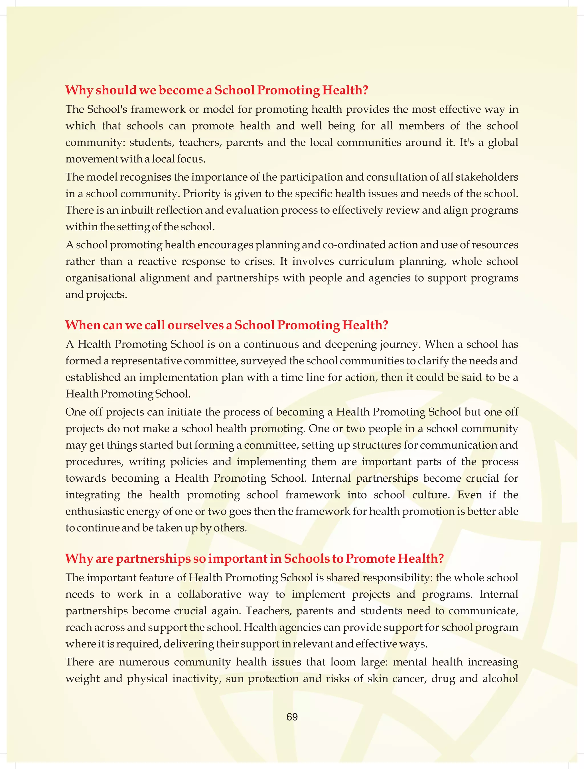 Why should we become a School Promoting Health? 
The School's framework or model for promoting health provides the most effective way in 
which that schools can promote health and well being for all members of the school 
community: students, teachers, parents and the local communities around it. It's a global 
movement with a local focus. 
The model recognises the importance of the participation and consultation of all stakeholders 
in a school community. Priority is given to the specific health issues and needs of the school. 
There is an inbuilt reflection and evaluation process to effectively review and align programs 
within the setting of the school. 
A school promoting health encourages planning and co-ordinated action and use of resources 
rather than a reactive response to crises. It involves curriculum planning, whole school 
organisational alignment and partnerships with people and agencies to support programs 
and projects. 
When can we call ourselves a School Promoting Health? 
A Health Promoting School is on a continuous and deepening journey. When a school has 
formed a representative committee, surveyed the school communities to clarify the needs and 
established an implementation plan with a time line for action, then it could be said to be a 
Health Promoting School. 
One off projects can initiate the process of becoming a Health Promoting School but one off 
projects do not make a school health promoting. One or two people in a school community 
may get things started but forming a committee, setting up structures for communication and 
procedures, writing policies and implementing them are important parts of the process 
towards becoming a Health Promoting School. Internal partnerships become crucial for 
integrating the health promoting school framework into school culture. Even if the 
enthusiastic energy of one or two goes then the framework for health promotion is better able 
to continue and be taken up by others. 
Why are partnerships so important in Schools to Promote Health? 
The important feature of Health Promoting School is shared responsibility: the whole school 
needs to work in a collaborative way to implement projects and programs. Internal 
partnerships become crucial again. Teachers, parents and students need to communicate, 
reach across and support the school. Health agencies can provide support for school program 
where it is required, delivering their support in relevant and effective ways. 
There are numerous community health issues that loom large: mental health increasing 
weight and physical inactivity, sun protection and risks of skin cancer, drug and alcohol 
69 
 