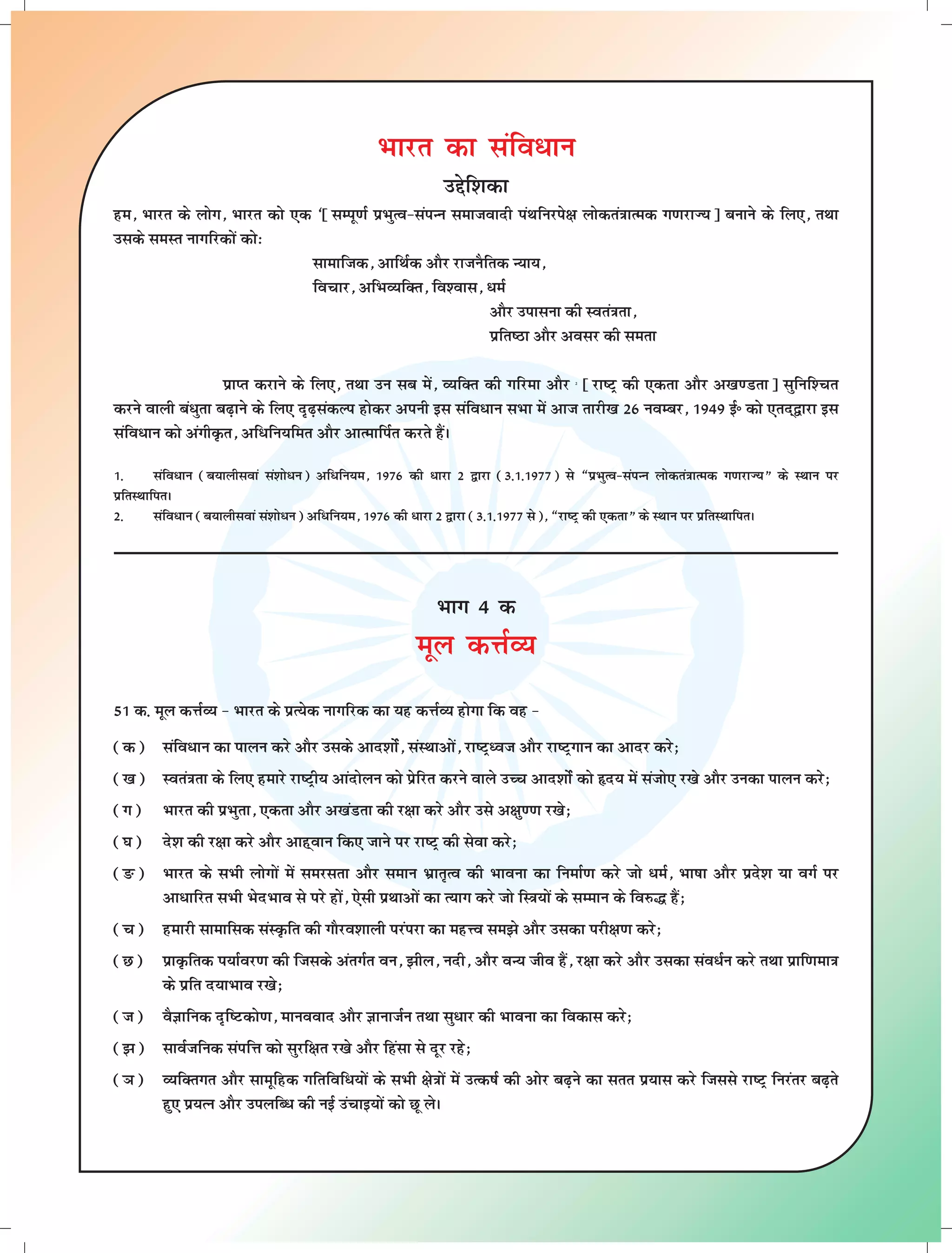 Hkkjr dk lafo/ku 
mísf'kdk 
ge] Hkkjr ds yksx] Hkkjr dks ,d ^¹lEiw.kZ izHkqRo&laiUu lektoknh iaFkfujis{k yksdra=kkRed x.kjkT;º cukus ds fy,] rFkk 
mlds leLr ukxfjdksa dks% 
lkekftd] vkfFkZd vkSj jktuSfrd U;k;] 
fopkj] vfHkO;fDr] fo'okl] /eZ 
vkSj mikluk dh Lora=krk] 
izfr"Bk vkSj volj dh lerk 
izkIr djkus ds fy,] rFkk mu lc esa] O;fDr dh xfjek vkSj 2 ¹jk"Vª dh ,drk vkSj v[k.Mrkº lqfuf'pr 
djus okyh ca/qrk c<+kus ds fy, n`<+ladYi gksdj viuh bl lafo/ku lHkk esa vkt rkjh[k 26 uoEcj] 1949 bZñ dks ,rn~}kjk bl 
lafo/ku dks vaxhÑr] vf/fu;fer vkSj vkRekfiZr djrs gSaA 
1- lafo/ku (c;kyhloka la'kks/u) vf/fu;e] 1976 dh /kjk 2 }kjk (3-1-1977) ls ¶izHkqRo&laiUu yksdra=kkRed x.kjkT;¸ ds LFkku ij 
izfrLFkkfirA 
2- lafo/ku (c;kyhloka la'kks/u) vf/fu;e] 1976 dh /kjk 2 }kjk (3-1-1977 ls)] ¶jk"Vª dh ,drk¸ ds LFkku ij izfrLFkkfirA 
Hkkx 4 d 
ewy dÙkZO; 
51 d- ewy dÙkZO; & Hkkjr ds izR;sd ukxfjd dk ;g dÙkZO; gksxk fd og & 
(d) lafo/ku dk ikyu djs vkSj mlds vkn'kksZa] laLFkkvksa] jk"Vªèot vkSj jk"Vªxku dk vknj djs_ 
([k) Lora=krk ds fy, gekjs jk"Vªh; vkanksyu dks izsfjr djus okys mPp vkn'kksZa dks ân; esa latks, j[ks vkSj mudk ikyu djs_ 
(x) Hkkjr dh izHkqrk] ,drk vkSj v[kaMrk dh j{kk djs vkSj mls v{kq..k j[ks_ 
(?k) ns'k dh j{kk djs vkSj vkg~oku fd, tkus ij jk"Vª dh lsok djs_ 
(Ä) Hkkjr ds lHkh yksxksa esa lejlrk vkSj leku Hkzkr`Ro dh Hkkouk dk fuekZ.k djs tks /eZ] Hkk"kk vkSj izns'k ;k oxZ ij 
vk/kfjr lHkh HksnHkko ls ijs gksa] ,slh izFkkvksa dk R;kx djs tks fL=k;ksa ds lEeku ds fo#¼ gSa_ 
(p) gekjh lkekfld laLÑfr dh xkSjo'kkyh ijaijk dk egÙo le>s vkSj mldk ijh{k.k djs_ 
(N) izkÑfrd i;kZoj.k dh ftlds varxZr ou] >hy] unh] vkSj oU; tho gSa] j{kk djs vkSj mldk lao/Zu djs rFkk izkf.kek=k 
ds izfr n;kHkko j[ks_ 
(t) oSKkfud n`f"Vdks.k] ekuookn vkSj KkuktZu rFkk lq/kj dh Hkkouk dk fodkl djs_ 
(>) lkoZtfud laifÙk dks lqjf{kr j[ks vkSj fgalk ls nwj jgs_ 
(×k) O;fDrxr vkSj lkewfgd xfrfof/;ksa ds lHkh {ks=kksa esa mRd"kZ dh vksj c<+us dk lrr iz;kl djs ftlls jk"Vª fujarj c<+rs 
gq, iz;Ru vkSj miyfC/ dh ubZ mapkb;ksa dks Nw ysA 
 