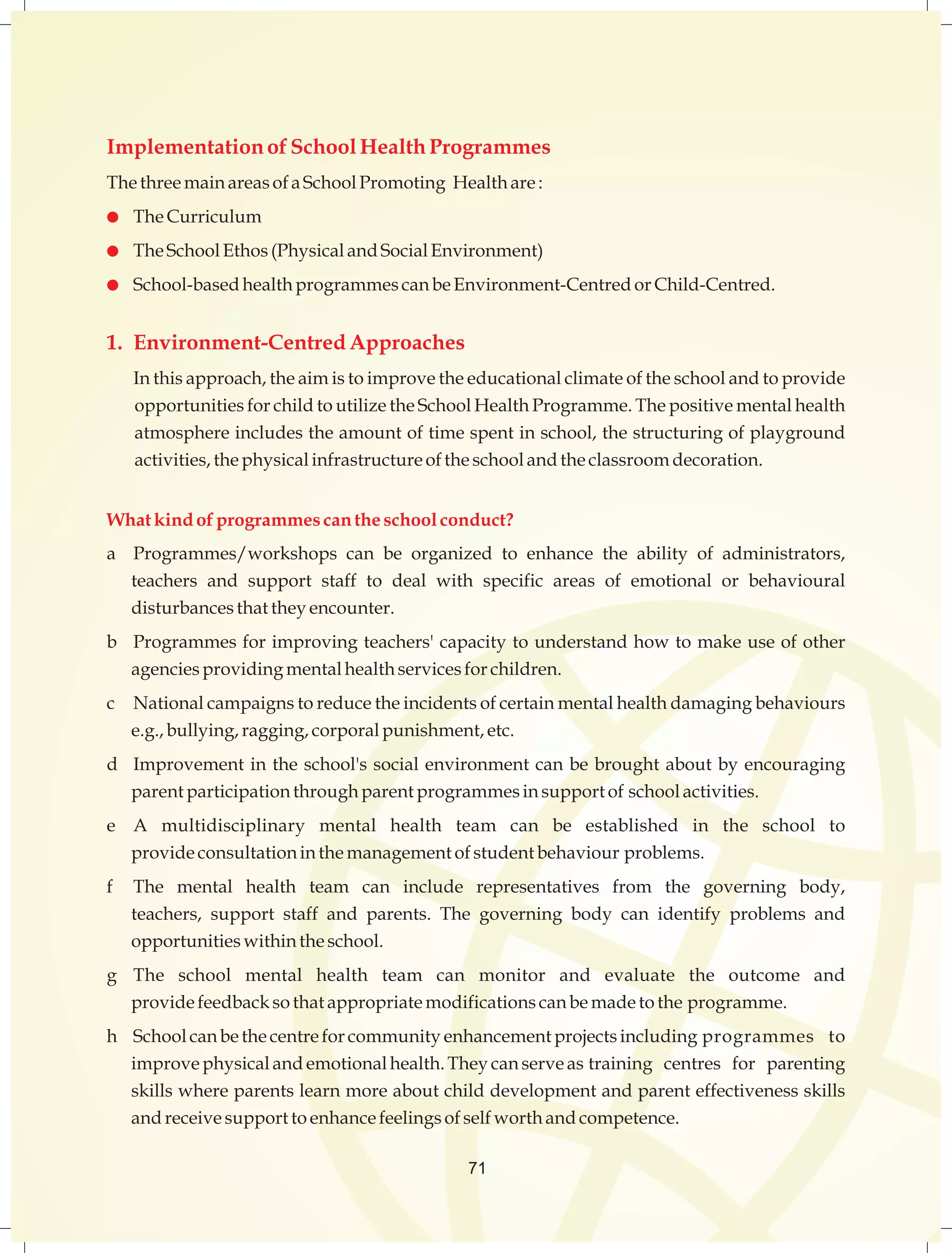 Implementation of School Health Programmes 
The three main areas of a School Promoting Health are : 
 The Curriculum 
 The School Ethos (Physical and Social Environment) 
 School-based health programmes can be Environment-Centred or Child-Centred. 
1. Environment-Centred Approaches 
In this approach, the aim is to improve the educational climate of the school and to provide 
opportunities for child to utilize the School Health Programme. The positive mental health 
atmosphere includes the amount of time spent in school, the structuring of playground 
activities, the physical infrastructure of the school and the classroom decoration. 
What kind of programmes can the school conduct? 
a Programmes/workshops can be organized to enhance the ability of administrators, 
teachers and support staff to deal with specific areas of emotional or behavioural 
disturbances that they encounter. 
b Programmes for improving teachers' capacity to understand how to make use of other 
agencies providing mental health services for children. 
c National campaigns to reduce the incidents of certain mental health damaging behaviours 
e.g., bullying, ragging, corporal punishment, etc. 
d Improvement in the school's social environment can be brought about by encouraging 
parent participation through parent programmes in support of school activities. 
e A multidisciplinary mental health team can be established in the school to 
provide consultation in the management of student behaviour problems. 
f The mental health team can include representatives from the governing body, 
teachers, support staff and parents. The governing body can identify problems and 
opportunities within the school. 
g The school mental health team can monitor and evaluate the outcome and 
provide feedback so that appropriate modifications can be made to the programme. 
h School can be the centre for community enhancement projects including programmes to 
improve physical and emotional health. They can serve as training centres for parenting 
skills where parents learn more about child development and parent effectiveness skills 
and receive support to enhance feelings of self worth and competence. 
71 
 