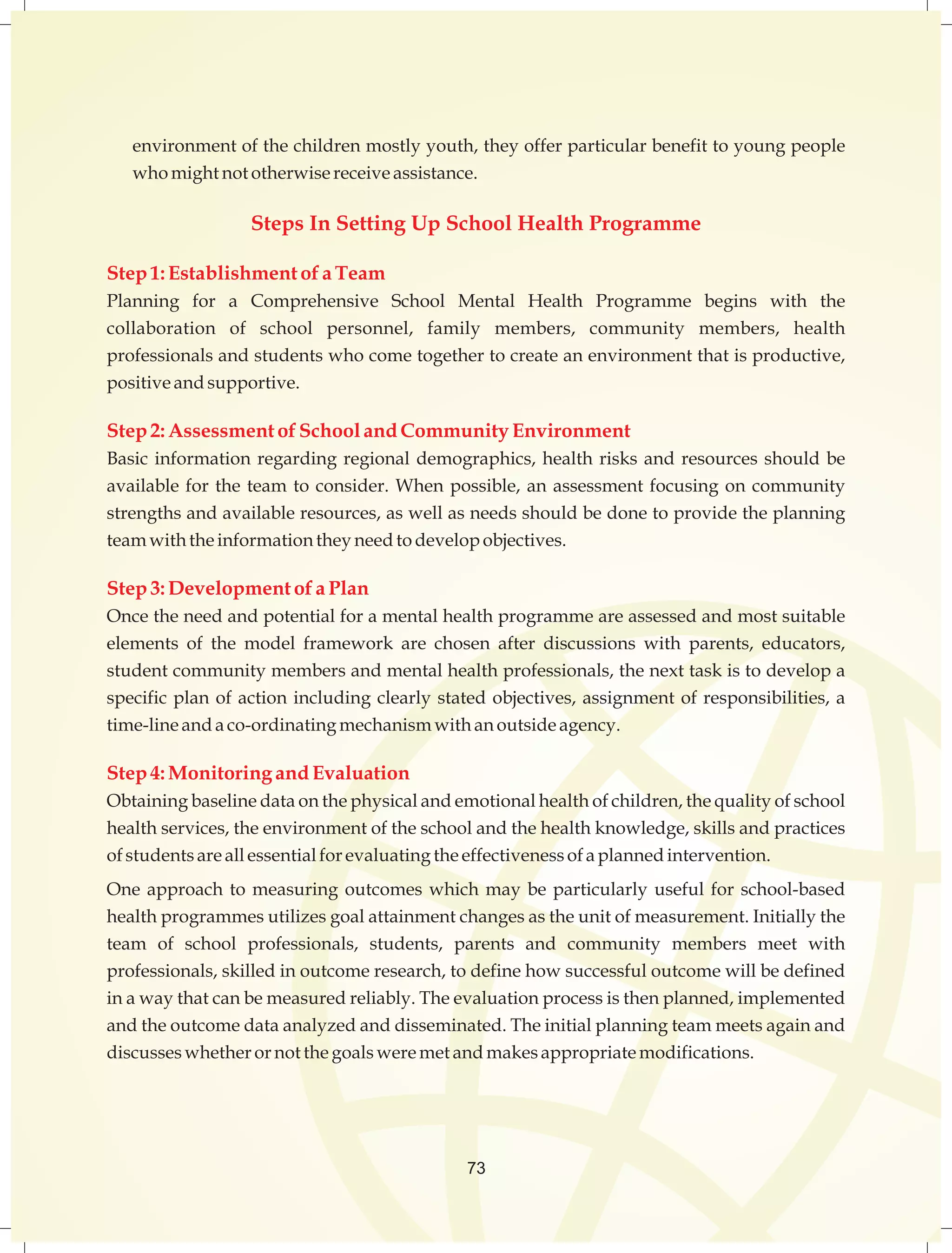 environment of the children mostly youth, they offer particular benefit to young people 
who might not otherwise receive assistance. 
Steps In Setting Up School Health Programme 
Step 1: Establishment of a Team 
Planning for a Comprehensive School Mental Health Programme begins with the 
collaboration of school personnel, family members, community members, health 
professionals and students who come together to create an environment that is productive, 
positive and supportive. 
Step 2: Assessment of School and Community Environment 
Basic information regarding regional demographics, health risks and resources should be 
available for the team to consider. When possible, an assessment focusing on community 
strengths and available resources, as well as needs should be done to provide the planning 
team with the information they need to develop objectives. 
Step 3: Development of a Plan 
Once the need and potential for a mental health programme are assessed and most suitable 
elements of the model framework are chosen after discussions with parents, educators, 
student community members and mental health professionals, the next task is to develop a 
specific plan of action including clearly stated objectives, assignment of responsibilities, a 
time-line and a co-ordinating mechanism with an outside agency. 
Step 4: Monitoring and Evaluation 
Obtaining baseline data on the physical and emotional health of children, the quality of school 
health services, the environment of the school and the health knowledge, skills and practices 
of students are all essential for evaluating the effectiveness of a planned intervention. 
One approach to measuring outcomes which may be particularly useful for school-based 
health programmes utilizes goal attainment changes as the unit of measurement. Initially the 
team of school professionals, students, parents and community members meet with 
professionals, skilled in outcome research, to define how successful outcome will be defined 
in a way that can be measured reliably. The evaluation process is then planned, implemented 
and the outcome data analyzed and disseminated. The initial planning team meets again and 
discusses whether or not the goals were met and makes appropriate modifications. 
73 
 