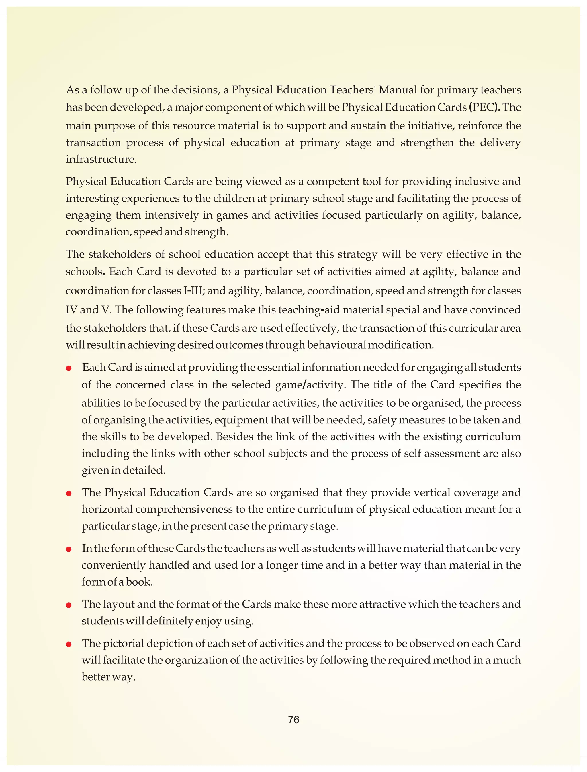 Asafollowupofthedecisions, aPhysical Education Teachers' Manualforprimaryteachers 
hasbeendeveloped, a majorcomponentofwhichwillbePhysicalEducationCards(PEC).The 
mainpurposeof thisresourcematerialistosupportandsustaintheinitiative,reinforcethe 
transaction process of physical education at primary stage and strengthen the delivery 
infrastructure. 
PhysicalEducationCardsarebeingviewedasacompetenttoolforprovidinginclusiveand 
interestingexperiences tothechildrenatprimaryschoolstageandfacilitatingtheprocessof 
engagingthemintensivelyingamesand activitiesfocusedparticularlyonagility,balance, 
coordination,speedandstrength. 
Thestakeholdersofschooleducationacceptthatthisstrategy willbeveryeffectiveinthe 
schools.EachCardisdevotedtoaparticularsetofactivitiesaimedatagility,balanceand 
coordinationforclassesI-III;andagility,balance,coordination,speedandstrengthforclasses 
IVandV.Thefollowingfeaturesmakethisteaching-aidmaterialspecialandhaveconvinced 
thestakeholdersthat,ifthese Cardsareusedeffectively,thetransactionofthiscurriculararea 
willresultinachievingdesiredoutcomesthrough behaviouralmodification. 
 EachCardisaimedatprovidingtheessentialinformationneededforengagingallstudents 
of the concerned class in the selected game/activity. The title of the Card specifies the 
abilitiestobefocusedbytheparticularactivities,theactivitiestobeorganised,theprocess 
oforganisingtheactivities,equipmentthatwillbeneeded,safetymeasurestobetakenand 
theskillstobedeveloped.Besidesthelinkoftheactivitieswiththeexistingcurriculum 
includingthelinkswithotherschoolsubjectsandtheprocessofselfassessmentarealso 
given in detailed. 
 ThePhysicalEducationCardsaresoorganisedthattheyprovideverticalcoverageand 
horizontalcomprehensivenesstotheentirecurriculumofphysicaleducationmeantfora 
particularstage,inthepresentcasetheprimarystage. 
 IntheformoftheseCardstheteachersaswellasstudentswillhavematerialthatcanbevery 
convenientlyhandledandusedforalongertimeandinabetterwaythanmaterialinthe 
formofabook. 
 ThelayoutandtheformatoftheCardsmakethesemoreattractivewhichtheteachersand 
studentswilldefinitelyenjoyusing. 
 ThepictorialdepictionofeachsetofactivitiesandtheprocesstobeobservedoneachCard 
willfacilitatetheorganizationoftheactivitiesbyfollowingtherequiredmethodinamuch 
betterway. 
76 
 