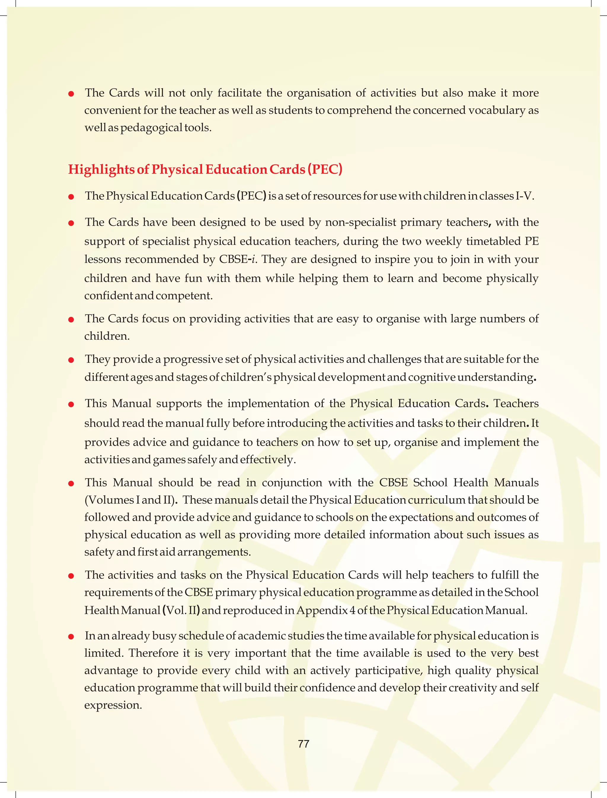  The Cards will not only facilitate the organisation of activities but also make it more 
convenientfortheteacheraswellasstudentstocomprehendtheconcernedvocabularyas 
wellaspedagogicaltools. 
HighlightsofPhysicalEducationCards(PEC) 
 ThePhysicalEducationCards(PEC)isasetofresourcesforusewithchildreninclassesI-V. 
 TheCardshavebeendesignedtobeusedbynon-specialistprimaryteachers,withthe 
supportofspecialistphysicaleducationteachers,duringthetwoweekly timetabledPE 
lessonsrecommendedbyCBSE-i.Theyaredesignedtoinspireyoutojoininwithyour 
children and have fun with them while helping them to learn and become physically 
confidentandcompetent. 
 TheCardsfocusonprovidingactivitiesthatareeasytoorganisewithlargenumbersof 
children. 
 Theyprovideaprogressivesetofphysicalactivitiesandchallengesthataresuitableforthe 
differentagesand stagesofchildren’sphysicaldevelopmentandcognitiveunderstanding. 
 This Manual supports the implementation of the Physical Education Cards. Teachers 
shouldreadthemanualfullybeforeintroducingtheactivitiesandtaskstotheirchildren.It 
providesadviceandguidancetoteachersonhowtosetup,organiseandimplementthe 
activitiesandgamessafelyandeffectively. 
 This Manual should be read in conjunction with the CBSE School Health Manuals 
(VolumesIandII).ThesemanualsdetailthePhysicalEducationcurriculumthatshouldbe 
followedandprovideadviceandguidancetoschoolsontheexpectationsandoutcomesof 
physicaleducationaswellasprovidingmoredetailedinformationaboutsuchissuesas 
safetyandfirstaidarrangements. 
 TheactivitiesandtasksonthePhysicalEducationCardswillhelpteacherstofulfillthe 
requirementsoftheCBSEprimaryphysicaleducationprogrammeasdetailedintheSchool 
HealthManual(Vol.II)andreproducedinAppendix 4 ofthePhysicalEducationManual. 
 Inanalreadybusyscheduleofacademicstudiesthetimeavailableforphysicaleducationis 
limited. Therefore it is very important that the time available is used to the very best 
advantage to provide every child with an actively participative, high quality physical 
educationprogrammethatwillbuildtheirconfidenceanddeveloptheircreativityandself 
expression. 
77 
 