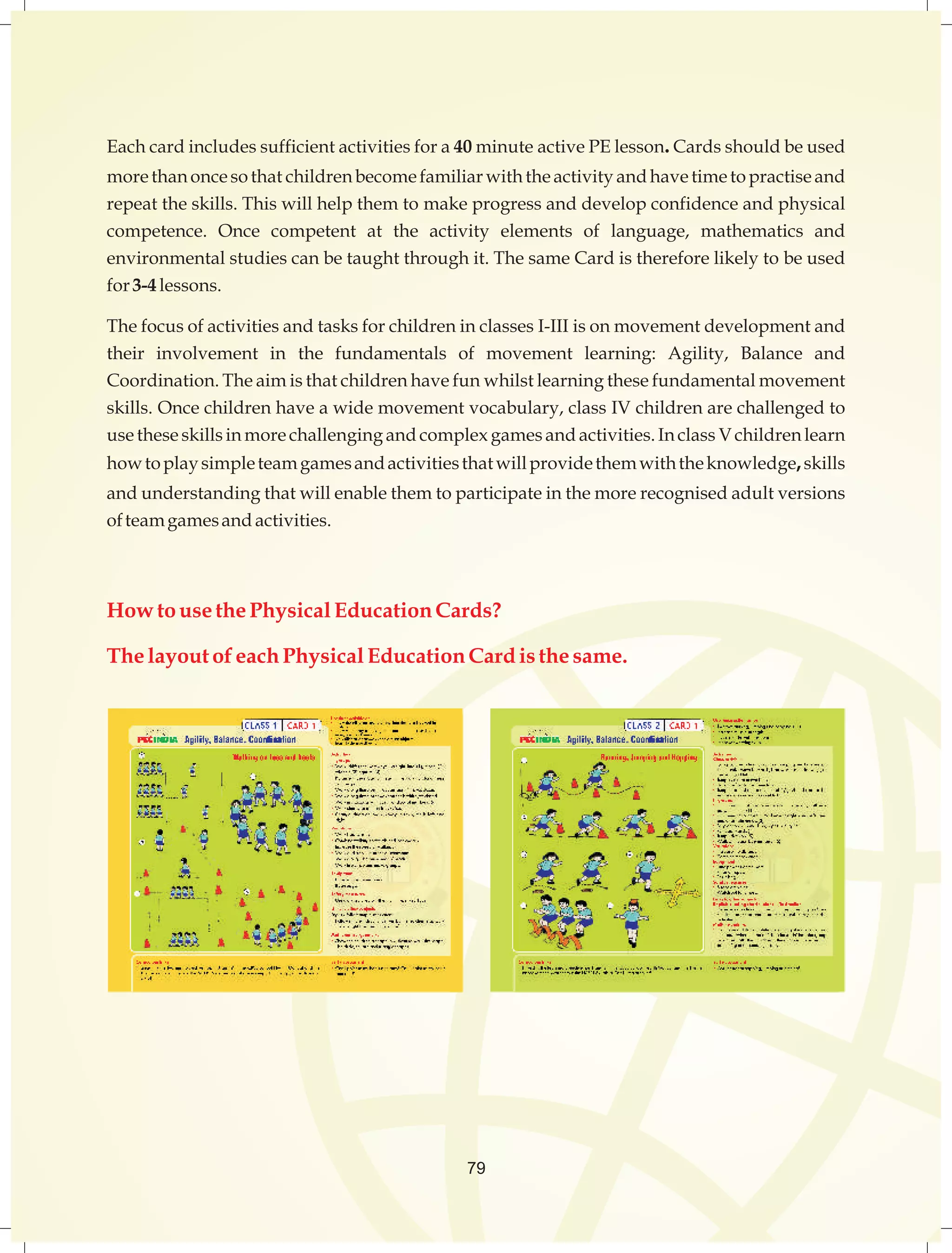 Eachcardincludessufficientactivitiesfora40minute activePElesson.Cardsshouldbeused 
morethanoncesothat childrenbecomefamiliarwiththeactivityandhavetimetopractiseand 
repeattheskills.Thiswillhelpthemto makeprogressanddevelopconfidenceandphysical 
competence. Once competent at the activity elements of language, mathematics and 
environmentalstudiescanbetaughtthroughit.ThesameCardisthereforelikelyto beused 
for3-4 lessons. 
Thefocusofactivitiesandtasksforchildreninclasses I-III isonmovementdevelopmentand 
their involvement in the fundamentals of movement learning: Agility, Balance and 
Coordination.Theaimisthatchildrenhavefun whilstlearningthesefundamentalmovement 
skills. Oncechildrenhaveawidemovementvocabulary,class IV childrenarechallengedto 
usetheseskillsinmorechallengingandcomplexgamesandactivities.Inclass Vchildrenlearn 
howtoplaysimpleteamgamesandactivitiesthatwillprovidethemwiththeknowledge,skills 
andunderstandingthatwillenablethemtoparticipateinthemorerecognisedadultversions 
ofteamgamesand activities. 
How to use the Physical Education Cards? 
The layout of each Physical Education Card is the same. 
79 
 