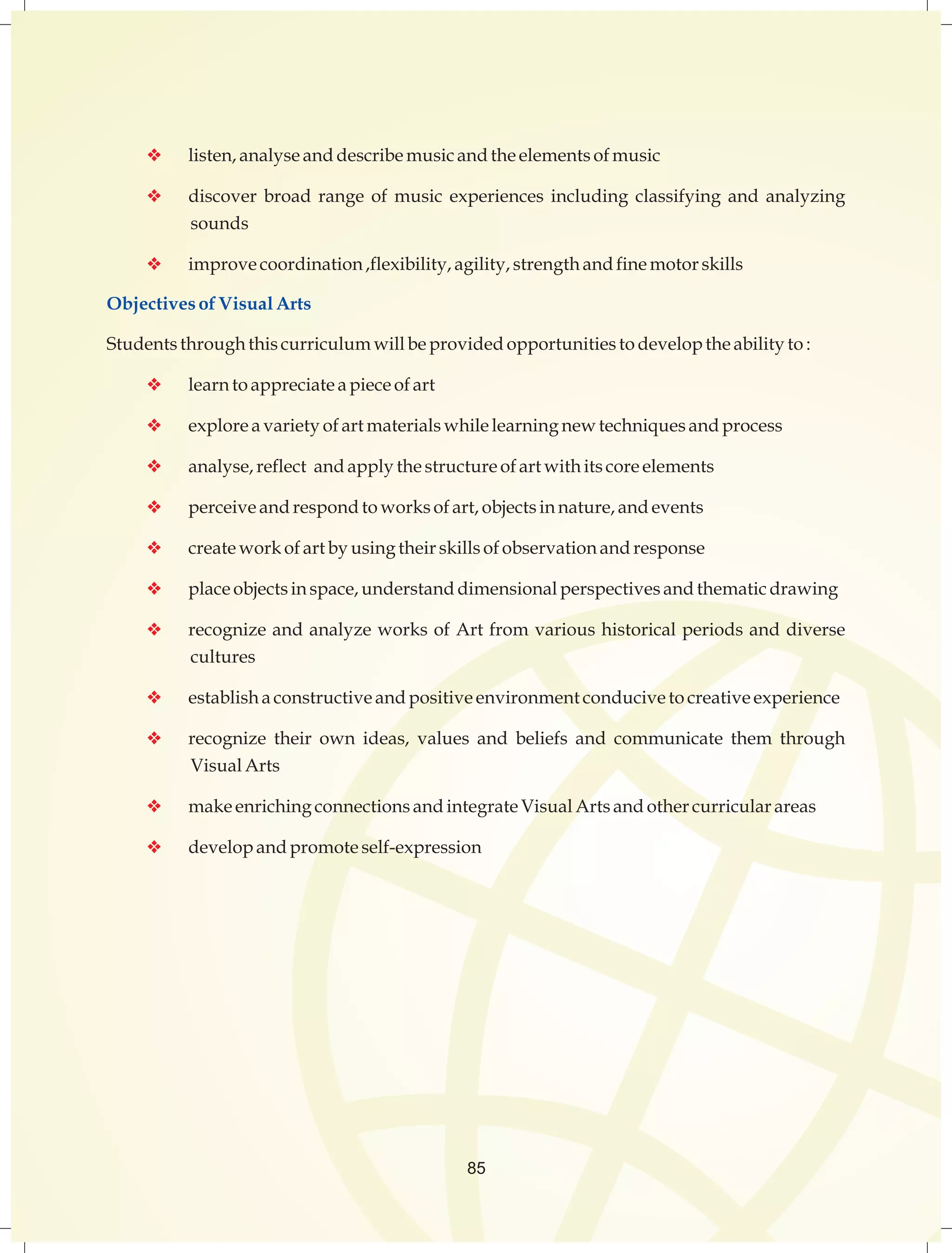 v listen, analyse and describe music and the elements of music 
v discover broad range of music experiences including classifying and analyzing 
sounds 
v improve coordination ,flexibility, agility, strength and fine motor skills 
Objectives of Visual Arts 
Students through this curriculum will be provided opportunities to develop the ability to : 
v learn to appreciate a piece of art 
v explore a variety of art materials while learning new techniques and process 
v analyse, reflect and apply the structure of art with its core elements 
v perceive and respond to works of art, objects in nature, and events 
v create work of art by using their skills of observation and response 
v place objects in space, understand dimensional perspectives and thematic drawing 
v recognize and analyze works of Art from various historical periods and diverse 
cultures 
v establish a constructive and positive environment conducive to creative experience 
v recognize their own ideas, values and beliefs and communicate them through 
Visual Arts 
v make enriching connections and integrate Visual Arts and other curricular areas 
v develop and promote self-expression 
85 
 