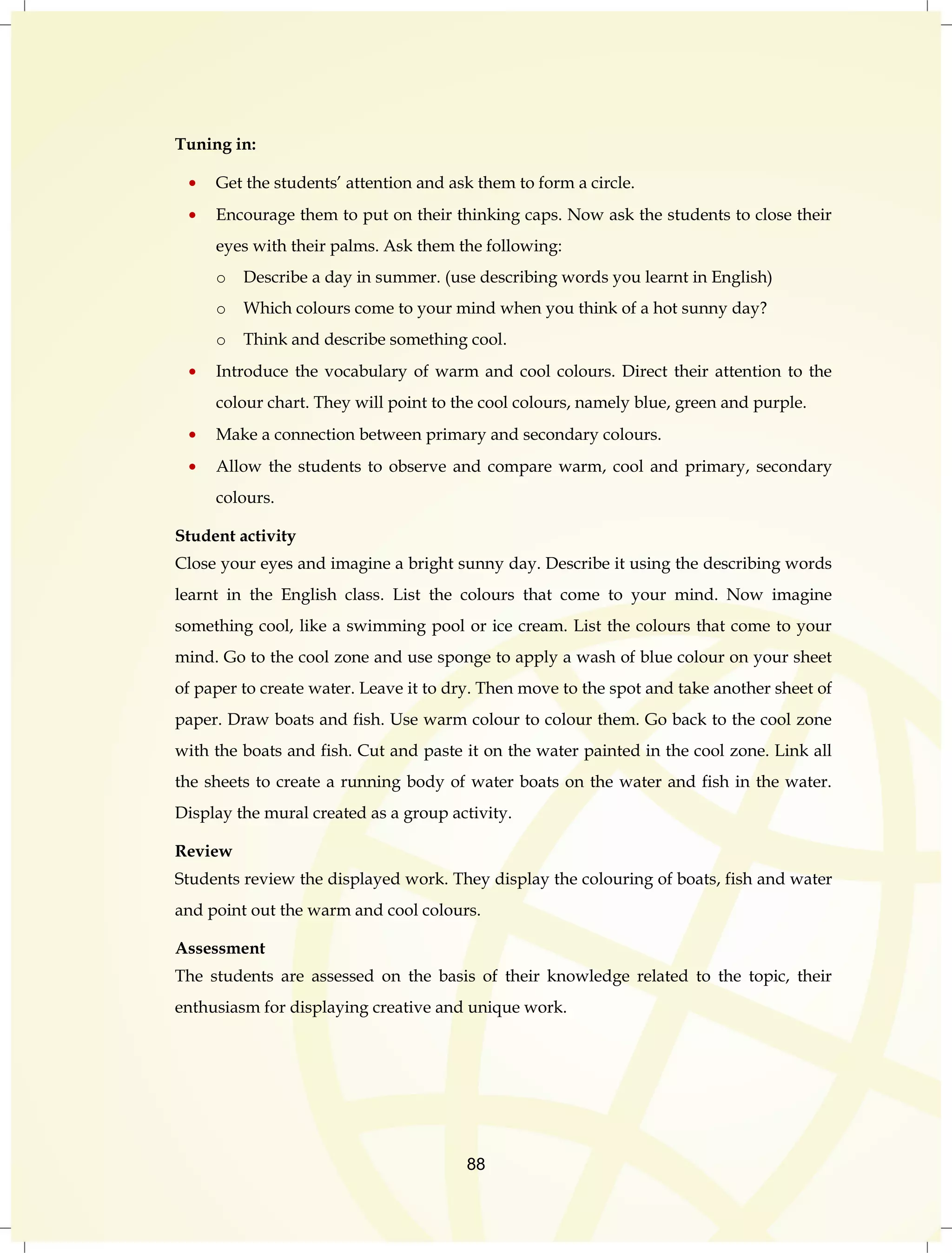 88 
Tuning in: 
Get the students‟ attention and ask them to form a circle. 
Encourage them to put on their thinking caps. Now ask the students to close their 
eyes with their palms. Ask them the following: 
o Describe a day in summer. (use describing words you learnt in English) 
o Which colours come to your mind when you think of a hot sunny day? 
o Think and describe something cool. 
Introduce the vocabulary of warm and cool colours. Direct their attention to the 
colour chart. They will point to the cool colours, namely blue, green and purple. 
Make a connection between primary and secondary colours. 
Allow the students to observe and compare warm, cool and primary, secondary 
colours. 
Student activity 
Close your eyes and imagine a bright sunny day. Describe it using the describing words 
learnt in the English class. List the colours that come to your mind. Now imagine 
something cool, like a swimming pool or ice cream. List the colours that come to your 
mind. Go to the cool zone and use sponge to apply a wash of blue colour on your sheet 
of paper to create water. Leave it to dry. Then move to the spot and take another sheet of 
paper. Draw boats and fish. Use warm colour to colour them. Go back to the cool zone 
with the boats and fish. Cut and paste it on the water painted in the cool zone. Link all 
the sheets to create a running body of water boats on the water and fish in the water. 
Display the mural created as a group activity. 
Review 
Students review the displayed work. They display the colouring of boats, fish and water 
and point out the warm and cool colours. 
Assessment 
The students are assessed on the basis of their knowledge related to the topic, their 
enthusiasm for displaying creative and unique work. 
 