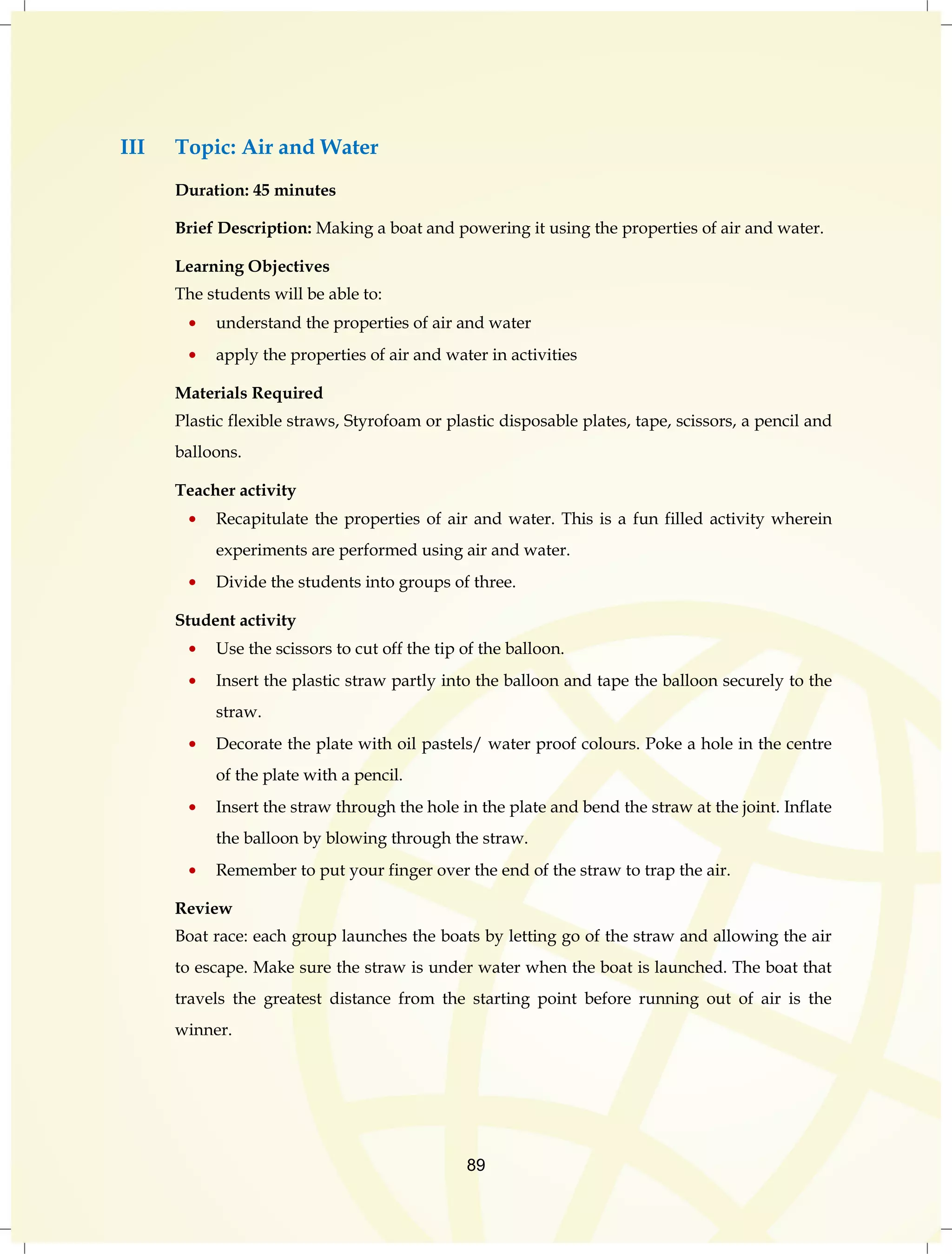 89 
III Topic: Air and Water 
Duration: 45 minutes 
Brief Description: Making a boat and powering it using the properties of air and water. 
Learning Objectives 
The students will be able to: 
understand the properties of air and water 
apply the properties of air and water in activities 
Materials Required 
Plastic flexible straws, Styrofoam or plastic disposable plates, tape, scissors, a pencil and 
balloons. 
Teacher activity 
Recapitulate the properties of air and water. This is a fun filled activity wherein 
experiments are performed using air and water. 
Divide the students into groups of three. 
Student activity 
Use the scissors to cut off the tip of the balloon. 
Insert the plastic straw partly into the balloon and tape the balloon securely to the 
straw. 
Decorate the plate with oil pastels/ water proof colours. Poke a hole in the centre 
of the plate with a pencil. 
Insert the straw through the hole in the plate and bend the straw at the joint. Inflate 
the balloon by blowing through the straw. 
Remember to put your finger over the end of the straw to trap the air. 
Review 
Boat race: each group launches the boats by letting go of the straw and allowing the air 
to escape. Make sure the straw is under water when the boat is launched. The boat that 
travels the greatest distance from the starting point before running out of air is the 
winner. 
 