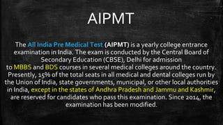 AIPMT
The All India Pre Medical Test (AIPMT) is a yearly college entrance
examination in India. The exam is conducted by the Central Board of
Secondary Education (CBSE), Delhi for admission
to MBBS and BDS courses in several medical colleges around the country.
Presently, 15% of the total seats in all medical and dental colleges run by
the Union of India, state governments, municipal, or other local authorities
in India, except in the states of Andhra Pradesh and Jammu and Kashmir,
are reserved for candidates who pass this examination. Since 2014, the
examination has been modified.
 