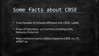 Some facts about CBSE
• Total Number of Schools Affiliated with CBSE: 14808
• Areas of Operation: 25 Countries including India,
Malaysia, Dubai etc
• Major entrance exams syllabus based on CBSE viz. IIT,
AIPMT etc
 