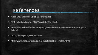 References
• After UGC's failure, CBSE to conduct NET
• NET to be held under CBSE’s watch. The Hindu
• http://blog.schoolfinder.co.in/2014/02/difference-between-cbse-icse-igcse-
ib.html
• http://cbse.gov.in/contact.htm
• http://www.mapsofindia.com/education/cbse-offices.html
 