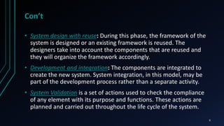 Con’t
• System design with reuse: During this phase, the framework of the
system is designed or an existing framework is reused. The
designers take into account the components that are reused and
they will organize the framework accordingly.
• Development and integration: The components are integrated to
create the new system. System integration, in this model, may be
part of the development process rather than a separate activity.
• System Validation is a set of actions used to check the compliance
of any element with its purpose and functions. These actions are
planned and carried out throughout the life cycle of the system.
6
 