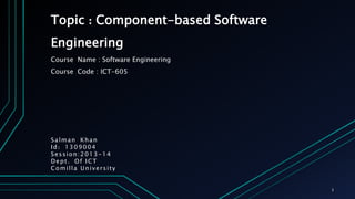 Topic : Component-based Software
Engineering
Course Name : Software Engineering
Course Code : ICT-605
Salman Khan
Id: 1309004
Session:2013-14
Dept. Of ICT
Comilla University
1
 