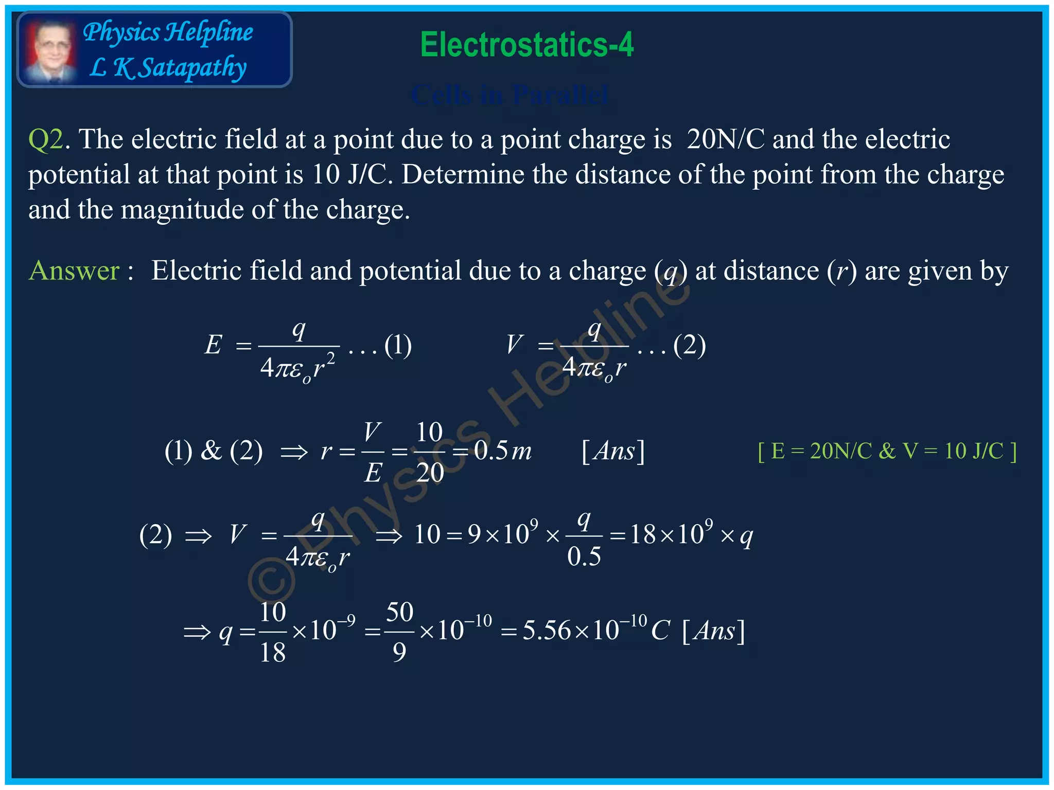 Physics Helpline
L K Satapathy
Cells in Parallel
Electrostatics-4
Q2. The electric field at a point due to a point charge is 20N/C and the electric
potential at that point is 10 J/C. Determine the distance of the point from the charge
and the magnitude of the charge.
Answer :
2
. . . (1) . . . (2)
44 oo
q q
E V
rr 
 
10
(1) & (2) 0.5 [ ]
20
V
r m Ans
E
   
9 9
(2) 10 9 10 18 10
4 0.5o
q q
V q
r
        
9 10 1010 50
10 10 5.56 10 [ ]
18 9
q C Ans  
      
Electric field and potential due to a charge (q) at distance (r) are given by
[ E = 20N/C & V = 10 J/C ]
 