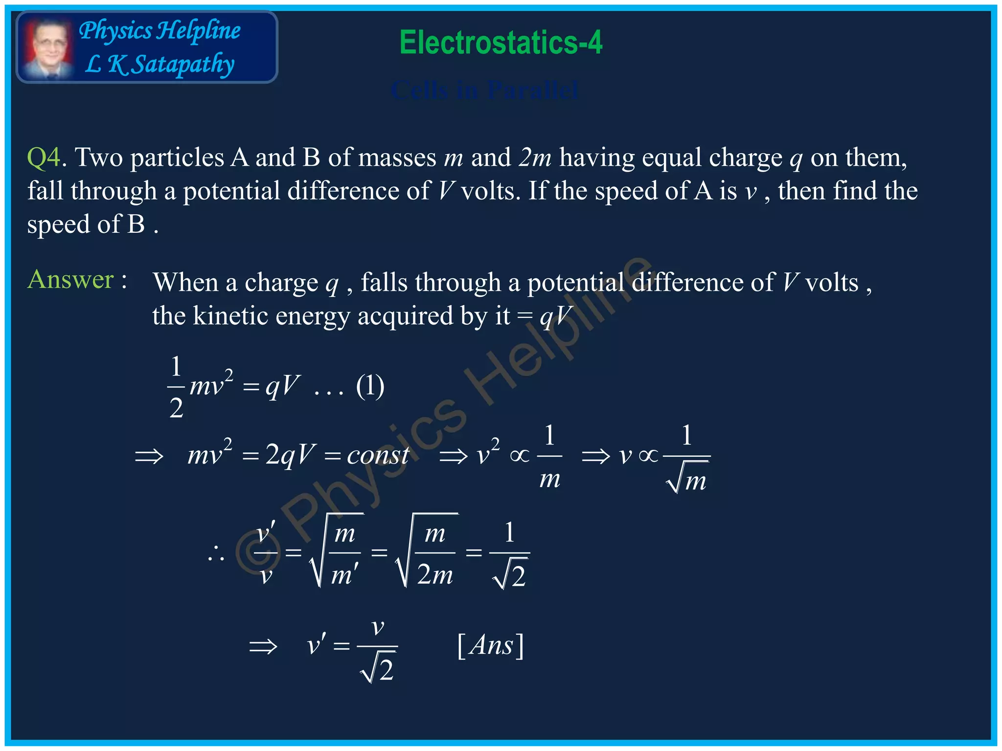 Physics Helpline
L K Satapathy
Cells in Parallel
Electrostatics-4
Q4. Two particles A and B of masses m and 2m having equal charge q on them,
fall through a potential difference of V volts. If the speed of A is v , then find the
speed of B .
Answer :
21
. . . (1)
2
mv qV
2 2 1 1
2mv qV const v v
m m
      
1
2 2
v m m
v m m

   

[ ]
2
v
v Ans 
When a charge q , falls through a potential difference of V volts ,
the kinetic energy acquired by it = qV
 