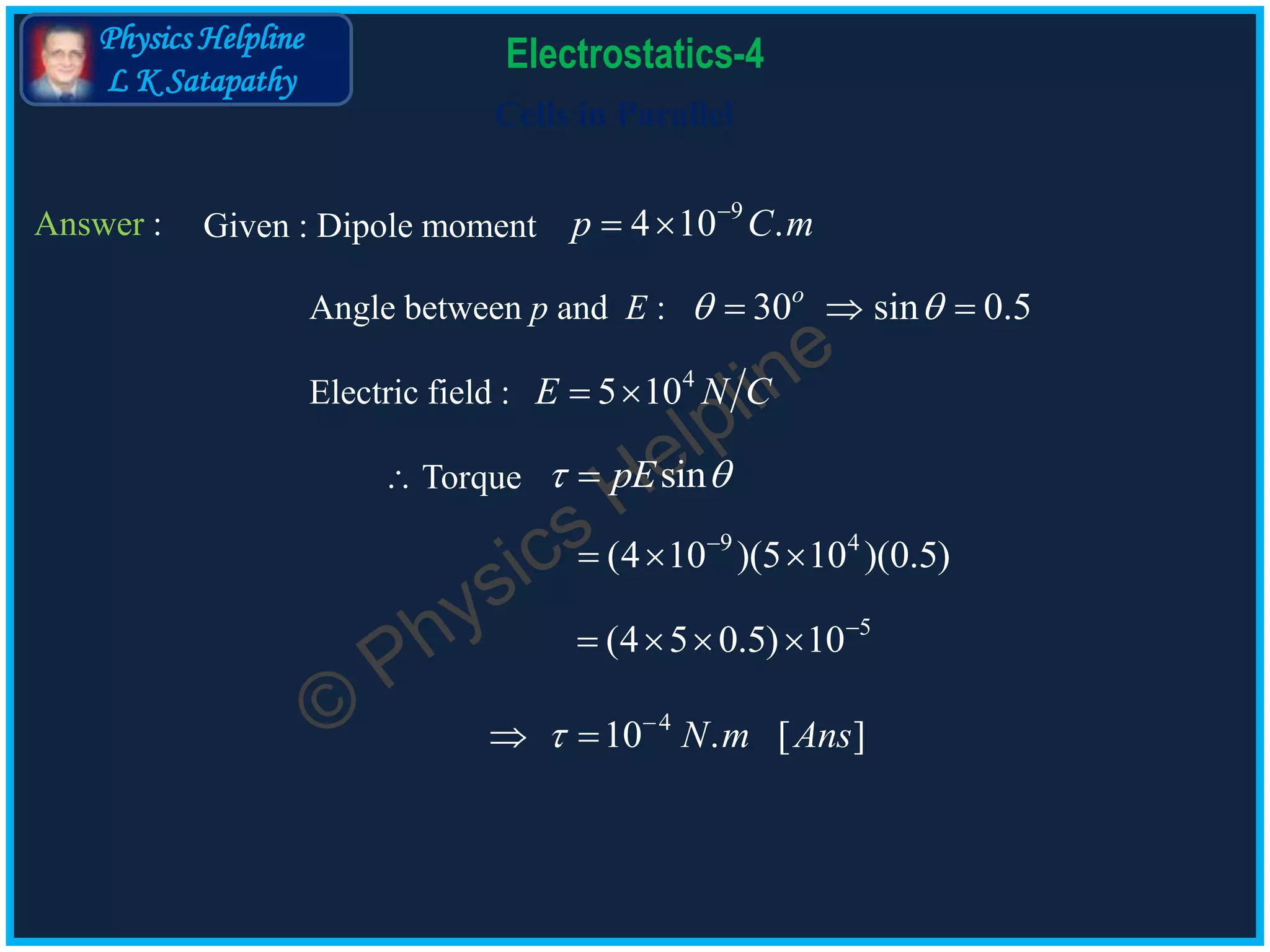 Physics Helpline
L K Satapathy
Cells in Parallel
Electrostatics-4
Answer : Given : Dipole moment
9
4 10 .p C m
 
Angle between p and E : 30 sin 0.5o
   
Electric field : 4
5 10E N C 
 Torque sinpE 
4
10 . [ ]N m Ans 
 
5
(4 5 0.5) 10
   
9 4
(4 10 )(5 10 )(0.5)
  
 