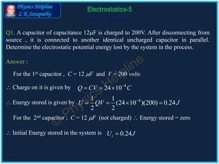 Physics Helpline
L K Satapathy
Cells in Parallel
Electrostatics-5
Q1. A capacitor of capacitance 12F is charged to 200V. After disconnecting from
source , it is connected to another identical uncharged capacitor in parallel.
Determine the electrostatic potential energy lost by the system in the process.
Answer :
41 1
(24 10 )(200) 0.24
2 2
U QV J
   
4
24 10Q CV C
  
0.24iU J
For the 1st capacitor , C = 12 F and V = 200 volts
 Charge on it is given by
 Energy stored is given by
For the 2nd capacitor , C = 12 F (not charged)  Energy stored = zero
 Initial Energy stored in the system is
 