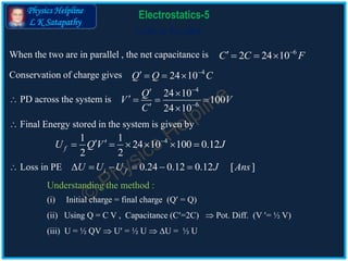 Physics Helpline
L K Satapathy
Cells in Parallel
Electrostatics-5
6
2 24 10C C F
   
4
24 10Q Q C
   
41 1
24 10 100 0.12
2 2
fU Q V J
      
 Loss in PE 0.24 0.12 0.12 [ ]i fU U U J Ans     
4
6
24 10
100
24 10
Q
V V
C


 
   
 
When the two are in parallel , the net capacitance is
Conservation of charge gives
 PD across the system is
 Final Energy stored in the system is given by
Understanding the method :
(i) Initial charge = final charge (Q = Q)
(ii) Using Q = C V , Capacitance (C=2C)  Pot. Diff. (V = ½ V)
(iii) U = ½ QV  U = ½ U  U = ½ U
 