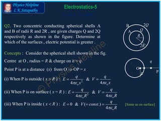 Physics Helpline
L K Satapathy
Cells in Parallel
Electrostatics-5
Q2. Two concentric conducting spherical shells A
and B of radii R and 2R , are given charges Q and 2Q
respectively as shown in the figure. Determine at
which of the surfaces , electric potential is greater .
Concepts :
Centre at O , radius = R & charge on it = q
A
B
Q
2Q
R
2R
Point P is at a distance (x) from O  OP = x O
q
R
P
(i) When P is outside ( x  R ) : 2
&
44 oo
q q
E V
xx 
 
(ii) When P is on surface ( x = R ) : 2
&
44 oo
q q
E V
RR 
 
(iii) When P is inside ( x  R ) : 0 & ( .)
4 o
q
E V const
R
  
Consider the spherical shell shown in the fig.
[Same as on surface]
 