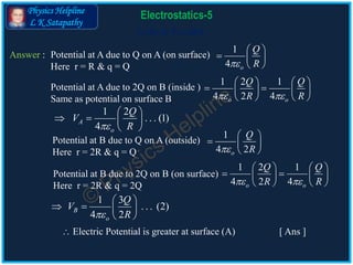 Physics Helpline
L K Satapathy
Cells in Parallel
Electrostatics-5
Answer : Potential at A due to Q on A (on surface)
Here r = R & q = Q
1 2
. . . (1)
4
A
o
Q
V
R
 
   
 
1 3
. . . (2)
4 2
B
o
Q
V
R
 
   
 
1
4 o
Q
R
 
  
 
Potential at A due to 2Q on B (inside )
Same as potential on surface B
1 2 1
4 2 4o o
Q Q
R R 
   
    
   
Potential at B due to Q on A (outside)
Here r = 2R & q = Q
1
4 2o
Q
R
 
  
 
Potential at B due to 2Q on B (on surface)
Here r = 2R & q = 2Q
1 2 1
4 2 4o o
Q Q
R R 
   
    
   
 Electric Potential is greater at surface (A) [ Ans ]
 