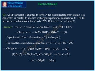 Physics Helpline
L K Satapathy
Cells in Parallel
Electrostatics-5
Q3. A 5F capacitor is charged to 100V. After disconnecting from source, it is
connected in parallel to another uncharged capacitor of capacitance C. The PD
across the combination is found to be 20V. Determine the value of C.
Answer :
5 100 500 . . . (1)F V C   
(5 ) 20 20(5 ) . . . (2)C F V C C     
(1) & (2) 20(5 ) 500 5 25C C C C      
20 [ ]C F Ans 
For the 1st capacitor , capacitance = 5 F , PD = 100 V
 Charge on it
Capacitance of the 2nd capacitor = C ( uncharged )
For parallel combination , capacitance = (5 + C) F , PD = 20V
 Charge on it
 