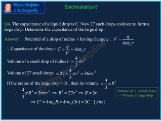 Physics Helpline
L K Satapathy
Cells in Parallel
Electrostatics-5
Q4. The capacitance of a liquid drop is C. Now 27 such drops coalesce to form a
large drop. Determine the capacitance of the large drop.
Answer :
Volume of a small drop of radius r
4 o
q
C r
V
 
34
3
r
Volume of 27 small drops 3 34
27 36
3
r r   
If the radius of the large drop = R , then its volume 34
3
R
3 3 3 34
36 27 3
3
R r R r R r      
4 4 (3 ) 3 [ ]o oC R r C Ans    
Potential of a drop of radius r having charge q :
4 o
q
V
r

 Capacitance of the drop :
Volume of 27 small drops
= Volume of large drop
 