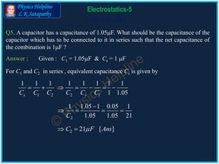 Physics Helpline
L K Satapathy
Cells in Parallel
Electrostatics-5
Q5. A capacitor has a capacitance of 1.05F. What should be the capacitance of the
capacitor which has to be connected to it in series such that the net capacitance of
the combination is 1F ?
Answer :
For C1 and C2 in series , equivalent capacitance Cs is given by
1 2 2 1
1 1 1 1 1 1 1 1
1 1.05s sC C C C C C
      
Given : C1 = 1.05F & Cs = 1 F
2
1 1.05 1 0.05 1
1.05 1.05 21C

   
2 21 [ ]C F Ans 
 