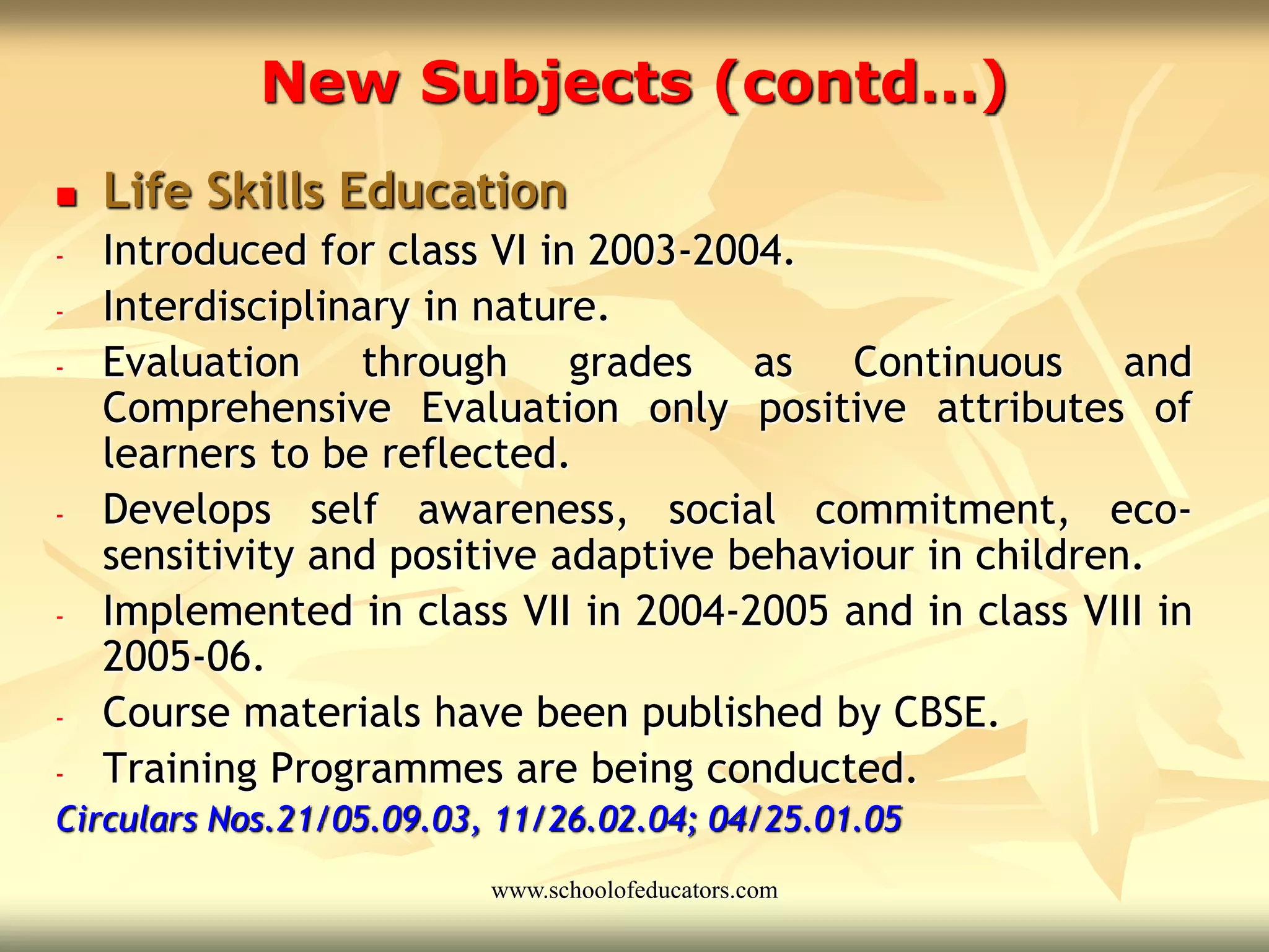 New Subjects (contd…)
 Life Skills Education
- Introduced for class VI in 2003-2004.
- Interdisciplinary in nature.
- Evaluation through grades as Continuous and
Comprehensive Evaluation only positive attributes of
learners to be reflected.
- Develops self awareness, social commitment, eco-
sensitivity and positive adaptive behaviour in children.
- Implemented in class VII in 2004-2005 and in class VIII in
2005-06.
- Course materials have been published by CBSE.
- Training Programmes are being conducted.
Circulars Nos.21/05.09.03, 11/26.02.04; 04/25.01.05
www.schoolofeducators.com
 