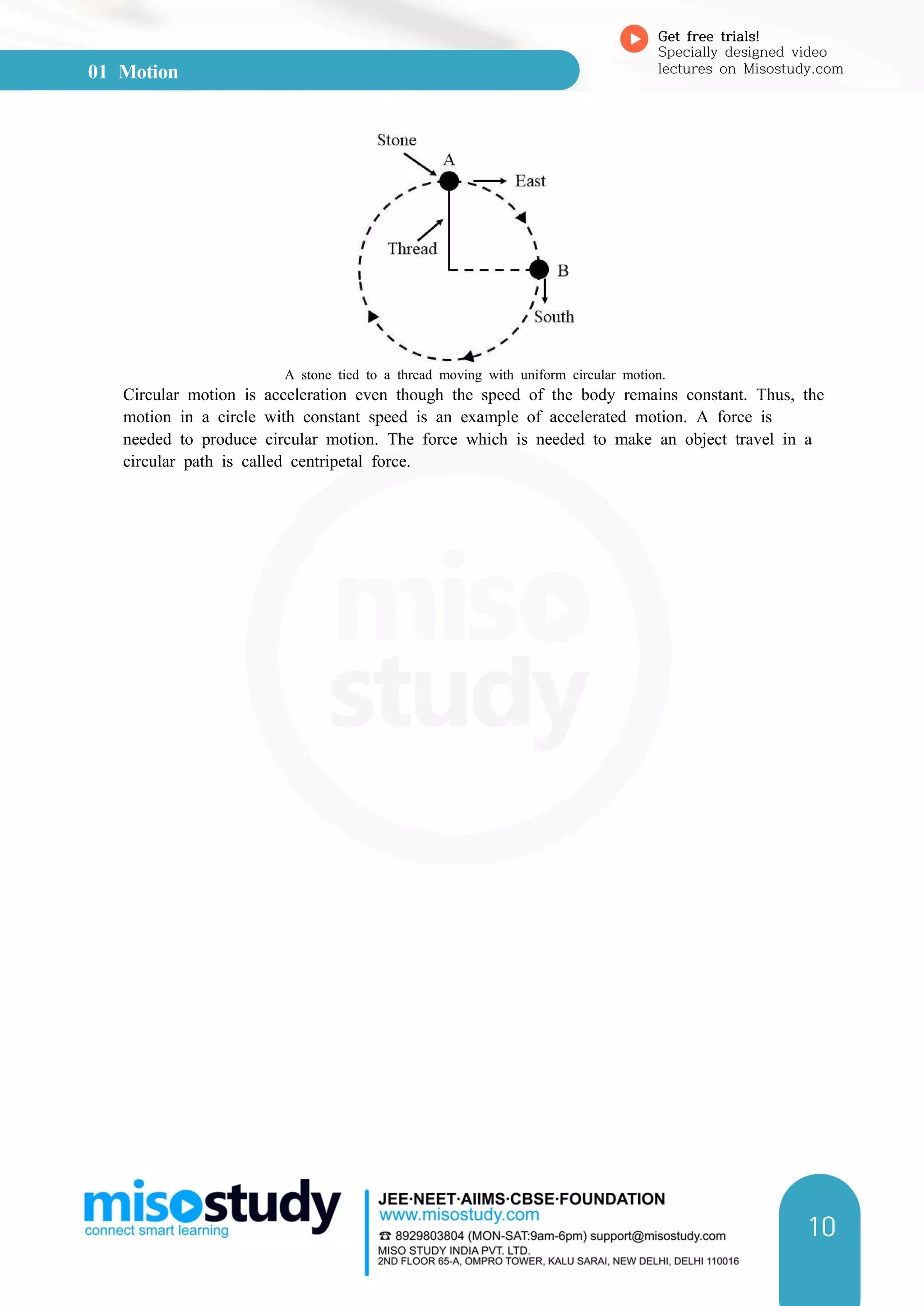01 Motion
Get free trials!
Specially designed video
lectures on Misostudy.com
10
A stone tied to a thread moving with uniform circular motion.
Circular motion is acceleration even though the speed of the body remains constant. Thus, the
motion in a circle with constant speed is an example of accelerated motion. A force is
needed to produce circular motion. The force which is needed to make an object travel in a
circular path is called centripetal force.
 