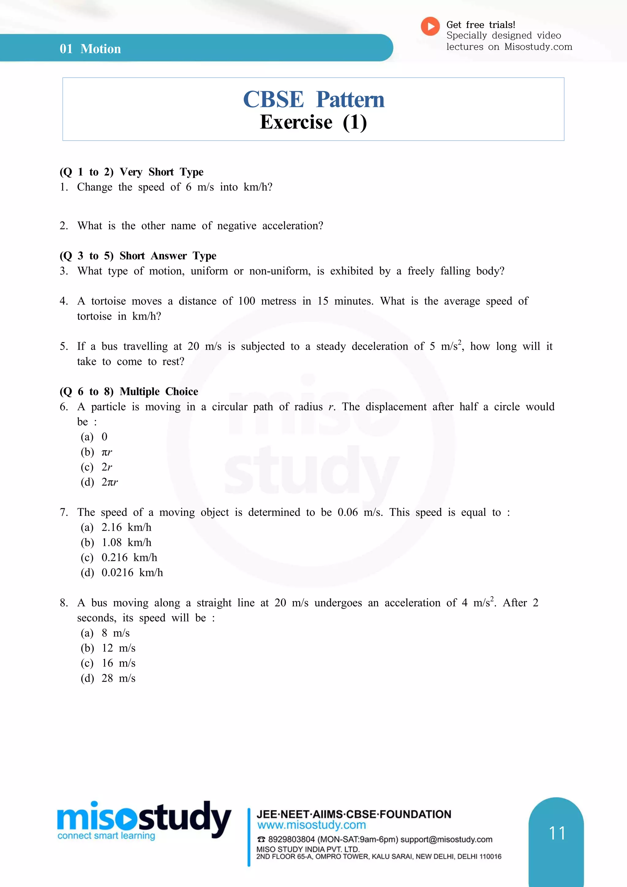 01 Motion
Get free trials!
Specially designed video
lectures on Misostudy.com
11
CBSE Pattern
Exercise (1)
(Q 1 to 2) Very Short Type
1. Change the speed of 6 m/s into km/h?
2. What is the other name of negative acceleration?
(Q 3 to 5) Short Answer Type
3. What type of motion, uniform or non-uniform, is exhibited by a freely falling body?
4. A tortoise moves a distance of 100 metress in 15 minutes. What is the average speed of
tortoise in km/h?
5. If a bus travelling at 20 m/s is subjected to a steady deceleration of 5 m/s2
, how long will it
take to come to rest?
(Q 6 to 8) Multiple Choice
6. A particle is moving in a circular path of radius r. The displacement after half a circle would
be :
(a) 0
(b) πr
(c) 2r
(d) 2πr
7. The speed of a moving object is determined to be 0.06 m/s. This speed is equal to :
(a) 2.16 km/h
(b) 1.08 km/h
(c) 0.216 km/h
(d) 0.0216 km/h
8. A bus moving along a straight line at 20 m/s undergoes an acceleration of 4 m/s2
. After 2
seconds, its speed will be :
(a) 8 m/s
(b) 12 m/s
(c) 16 m/s
(d) 28 m/s
 