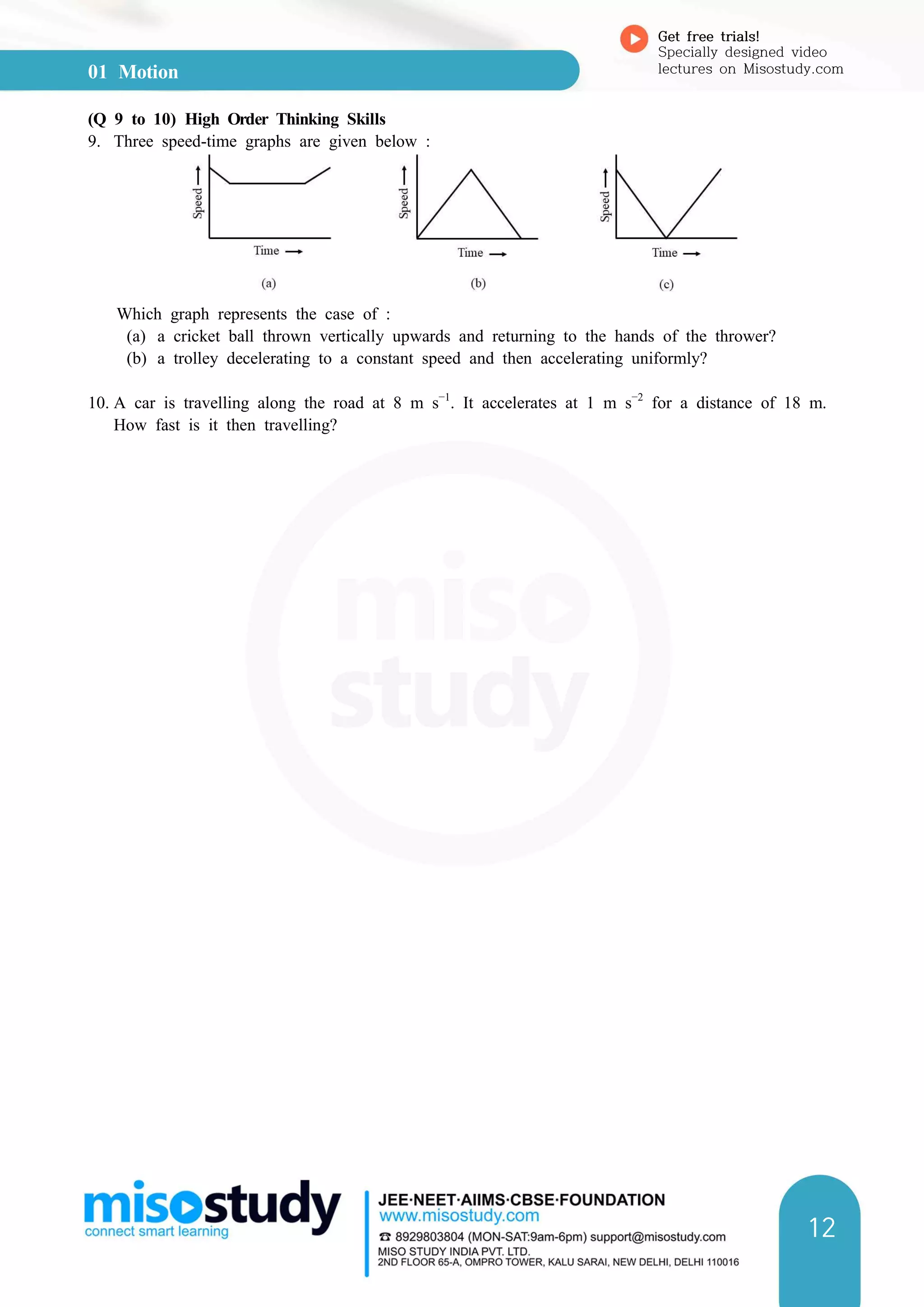 01 Motion
Get free trials!
Specially designed video
lectures on Misostudy.com
12
(Q 9 to 10) High Order Thinking Skills
9. Three speed-time graphs are given below :
Which graph represents the case of :
(a) a cricket ball thrown vertically upwards and returning to the hands of the thrower?
(b) a trolley decelerating to a constant speed and then accelerating uniformly?
10. A car is travelling along the road at 8 m s−1
. It accelerates at 1 m s−2
for a distance of 18 m.
How fast is it then travelling?
 