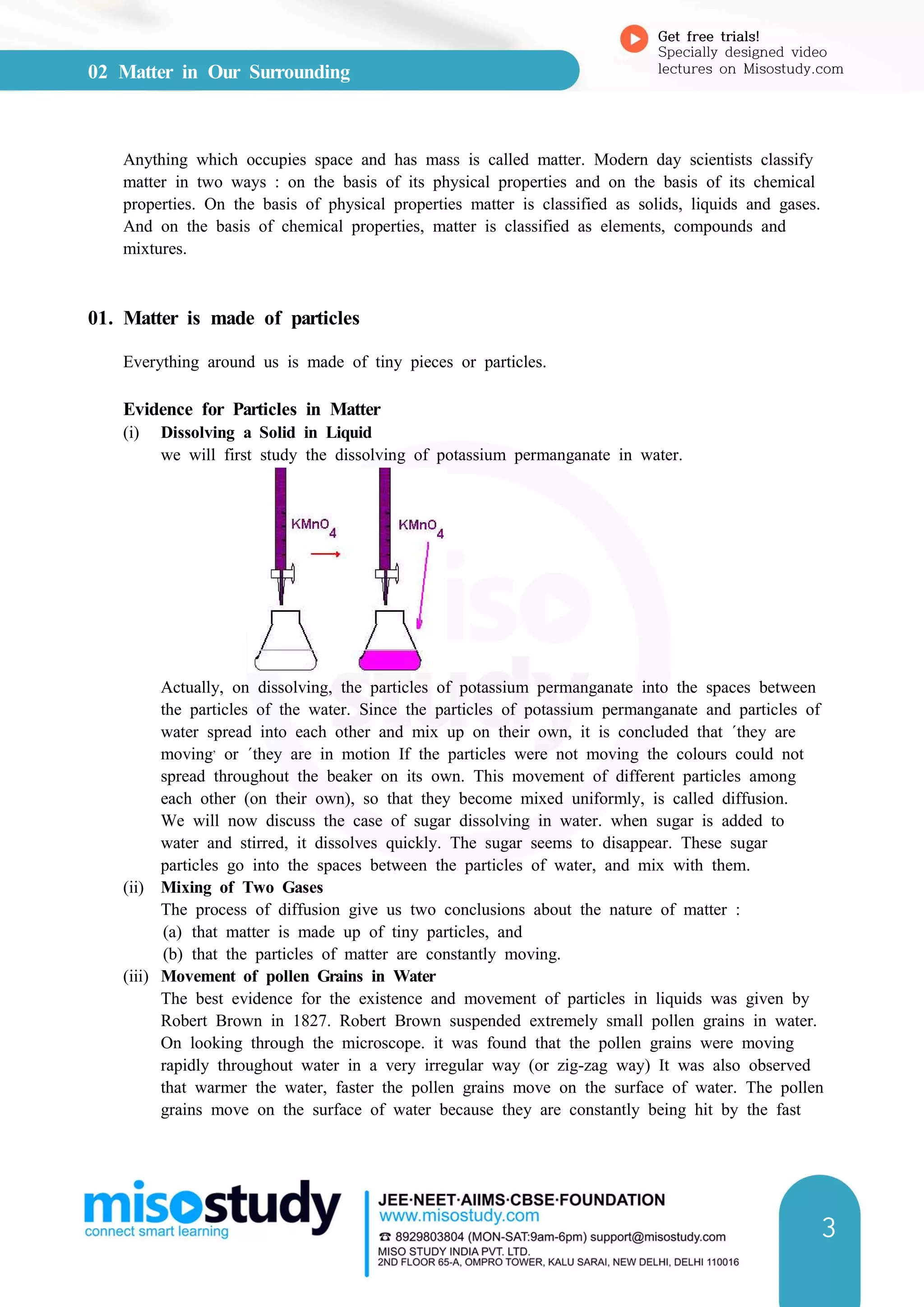 02 Matter in Our Surrounding
Get free trials!
Specially designed video
lectures on Misostudy.com
3
Anything which occupies space and has mass is called matter. Modern day scientists classify
matter in two ways : on the basis of its physical properties and on the basis of its chemical
properties. On the basis of physical properties matter is classified as solids, liquids and gases.
And on the basis of chemical properties, matter is classified as elements, compounds and
mixtures.
01. Matter is made of particles
Everything around us is made of tiny pieces or particles.
Evidence for Particles in Matter
(i) Dissolving a Solid in Liquid
we will first study the dissolving of potassium permanganate in water.
Actually, on dissolving, the particles of potassium permanganate into the spaces between
the particles of the water. Since the particles of potassium permanganate and particles of
water spread into each other and mix up on their own, it is concluded that ΄they are
moving,
or ʹthey are in motion If the particles were not moving the colours could not
spread throughout the beaker on its own. This movement of different particles among
each other (on their own), so that they become mixed uniformly, is called diffusion.
We will now discuss the case of sugar dissolving in water. when sugar is added to
water and stirred, it dissolves quickly. The sugar seems to disappear. These sugar
particles go into the spaces between the particles of water, and mix with them.
(ii) Mixing of Two Gases
The process of diffusion give us two conclusions about the nature of matter :
(a) that matter is made up of tiny particles, and
(b) that the particles of matter are constantly moving.
(iii) Movement of pollen Grains in Water
The best evidence for the existence and movement of particles in liquids was given by
Robert Brown in 1827. Robert Brown suspended extremely small pollen grains in water.
On looking through the microscope. it was found that the pollen grains were moving
rapidly throughout water in a very irregular way (or zig-zag way) It was also observed
that warmer the water, faster the pollen grains move on the surface of water. The pollen
grains move on the surface of water because they are constantly being hit by the fast
 