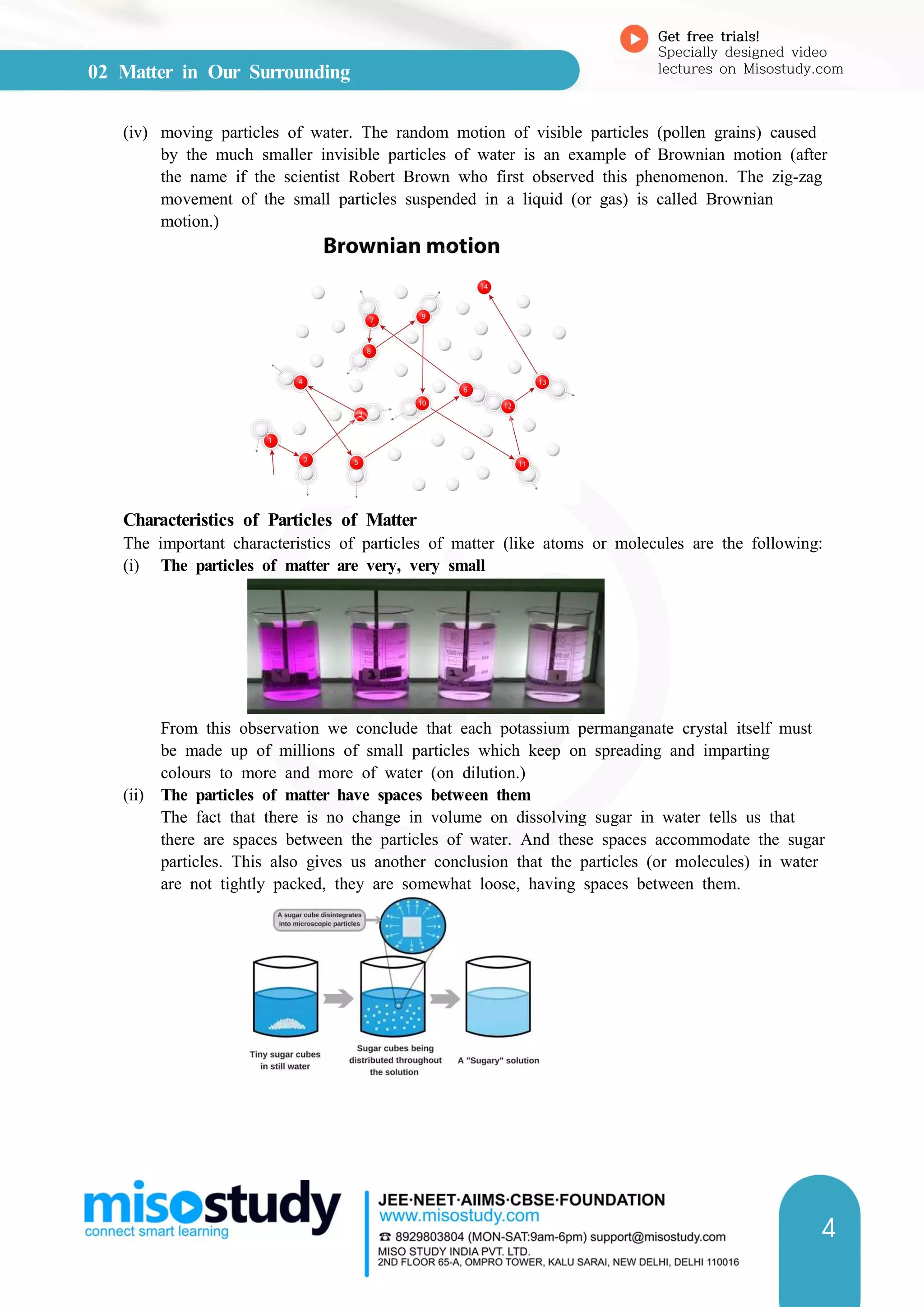 02 Matter in Our Surrounding
Get free trials!
Specially designed video
lectures on Misostudy.com
4
(iv) moving particles of water. The random motion of visible particles (pollen grains) caused
by the much smaller invisible particles of water is an example of Brownian motion (after
the name if the scientist Robert Brown who first observed this phenomenon. The zig-zag
movement of the small particles suspended in a liquid (or gas) is called Brownian
motion.)
Characteristics of Particles of Matter
The important characteristics of particles of matter (like atoms or molecules are the following:
(i) The particles of matter are very, very small
From this observation we conclude that each potassium permanganate crystal itself must
be made up of millions of small particles which keep on spreading and imparting
colours to more and more of water (on dilution.)
(ii) The particles of matter have spaces between them
The fact that there is no change in volume on dissolving sugar in water tells us that
there are spaces between the particles of water. And these spaces accommodate the sugar
particles. This also gives us another conclusion that the particles (or molecules) in water
are not tightly packed, they are somewhat loose, having spaces between them.
 
