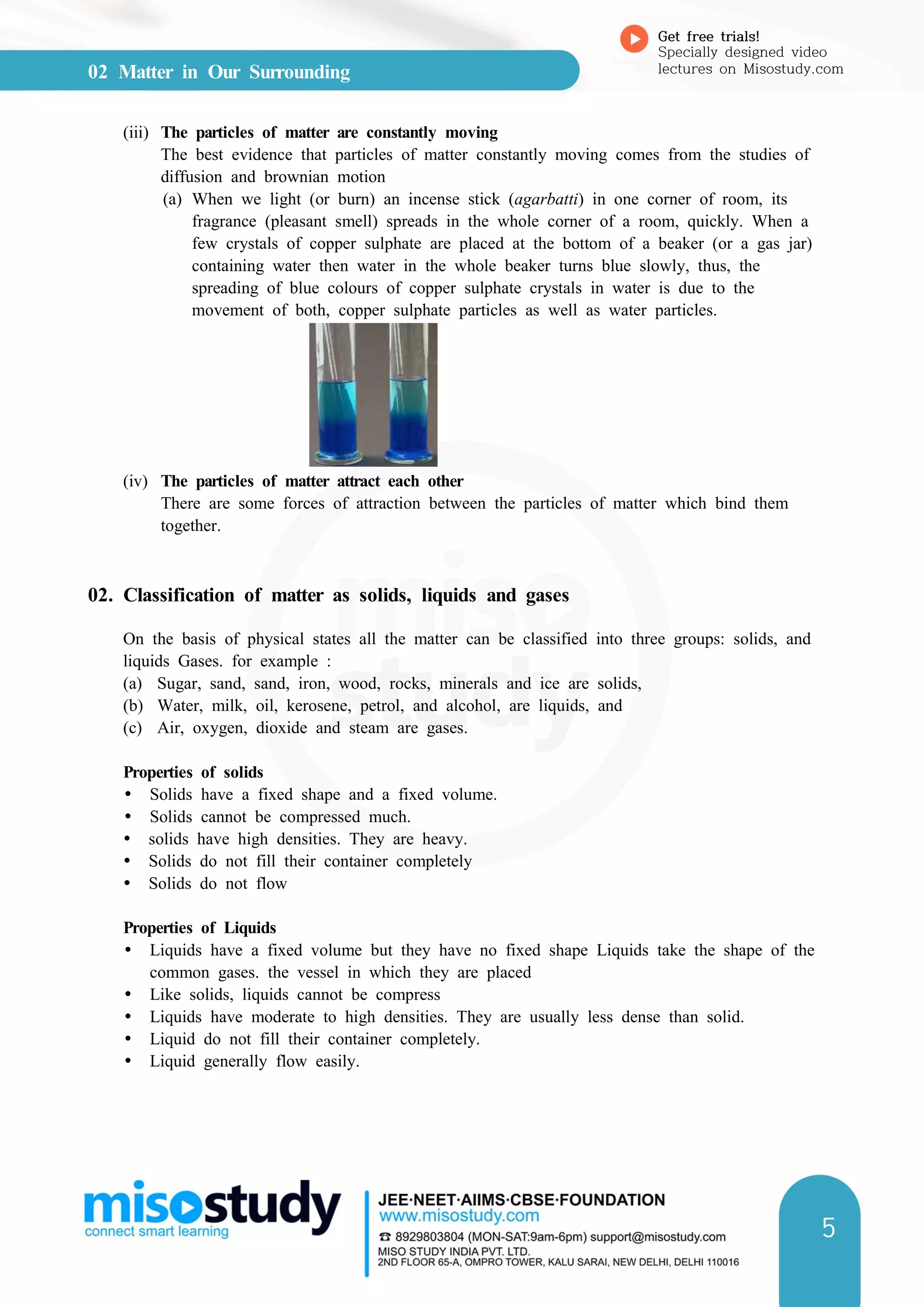 02 Matter in Our Surrounding
Get free trials!
Specially designed video
lectures on Misostudy.com
5
(iii) The particles of matter are constantly moving
The best evidence that particles of matter constantly moving comes from the studies of
diffusion and brownian motion
(a) When we light (or burn) an incense stick (agarbatti) in one corner of room, its
fragrance (pleasant smell) spreads in the whole corner of a room, quickly. When a
few crystals of copper sulphate are placed at the bottom of a beaker (or a gas jar)
containing water then water in the whole beaker turns blue slowly, thus, the
spreading of blue colours of copper sulphate crystals in water is due to the
movement of both, copper sulphate particles as well as water particles.
(iv) The particles of matter attract each other
There are some forces of attraction between the particles of matter which bind them
together.
02. Classification of matter as solids, liquids and gases
On the basis of physical states all the matter can be classified into three groups: solids, and
liquids Gases. for example :
(a) Sugar, sand, sand, iron, wood, rocks, minerals and ice are solids,
(b) Water, milk, oil, kerosene, petrol, and alcohol, are liquids, and
(c) Air, oxygen, dioxide and steam are gases.
Properties of solids
Ÿ Solids have a fixed shape and a fixed volume.
Ÿ Solids cannot be compressed much.
Ÿ solids have high densities. They are heavy.
Ÿ Solids do not fill their container completely
Ÿ Solids do not flow
Properties of Liquids
Ÿ Liquids have a fixed volume but they have no fixed shape Liquids take the shape of the
common gases. the vessel in which they are placed
Ÿ Like solids, liquids cannot be compress
Ÿ Liquids have moderate to high densities. They are usually less dense than solid.
Ÿ Liquid do not fill their container completely.
Ÿ Liquid generally flow easily.
 