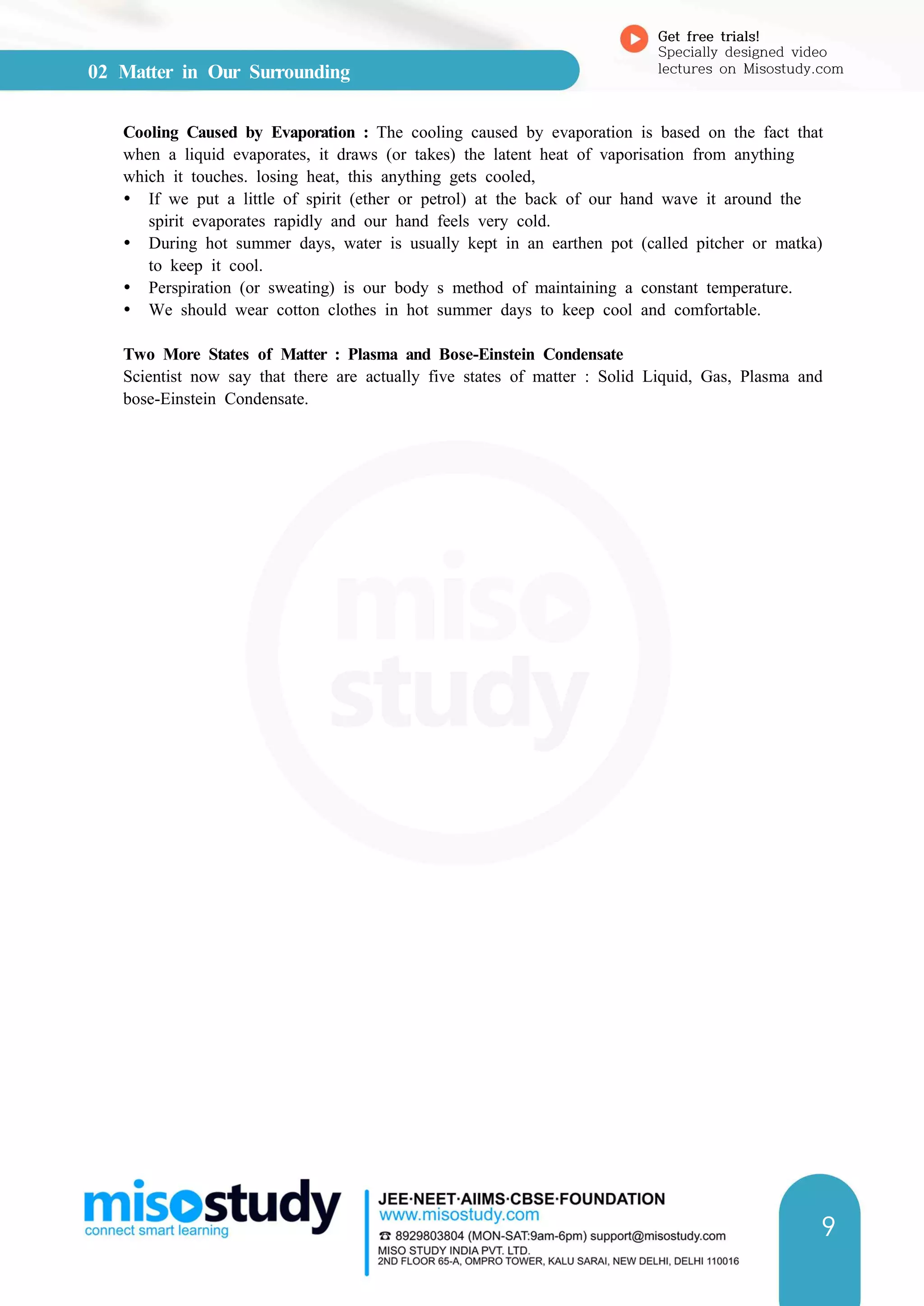 02 Matter in Our Surrounding
Get free trials!
Specially designed video
lectures on Misostudy.com
9
Cooling Caused by Evaporation : The cooling caused by evaporation is based on the fact that
when a liquid evaporates, it draws (or takes) the latent heat of vaporisation from anything
which it touches. losing heat, this anything gets cooled,
Ÿ If we put a little of spirit (ether or petrol) at the back of our hand wave it around the
spirit evaporates rapidly and our hand feels very cold.
Ÿ During hot summer days, water is usually kept in an earthen pot (called pitcher or matka)
to keep it cool.
Ÿ Perspiration (or sweating) is our body s method of maintaining a constant temperature.
Ÿ We should wear cotton clothes in hot summer days to keep cool and comfortable.
Two More States of Matter : Plasma and Bose-Einstein Condensate
Scientist now say that there are actually five states of matter : Solid Liquid, Gas, Plasma and
bose-Einstein Condensate.
 
