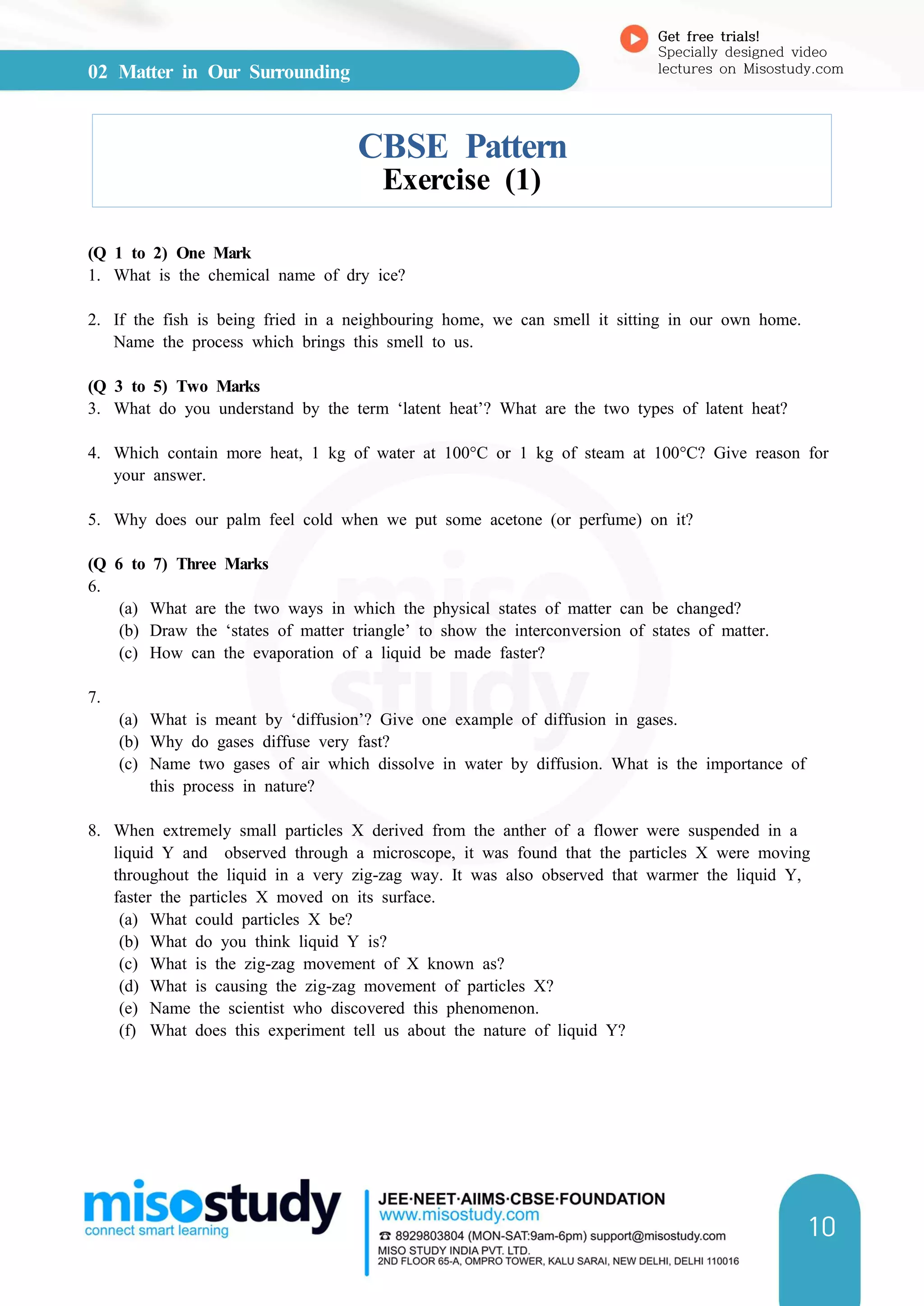 02 Matter in Our Surrounding
Get free trials!
Specially designed video
lectures on Misostudy.com
10
CBSE Pattern
Exercise (1)
(Q 1 to 2) One Mark
1. What is the chemical name of dry ice?
2. If the fish is being fried in a neighbouring home, we can smell it sitting in our own home.
Name the process which brings this smell to us.
(Q 3 to 5) Two Marks
3. What do you understand by the term ‘latent heat’? What are the two types of latent heat?
4. Which contain more heat, 1 kg of water at 100°C or 1 kg of steam at 100°C? Give reason for
your answer.
5. Why does our palm feel cold when we put some acetone (or perfume) on it?
(Q 6 to 7) Three Marks
6.
(a) What are the two ways in which the physical states of matter can be changed?
(b) Draw the ‘states of matter triangle’ to show the interconversion of states of matter.
(c) How can the evaporation of a liquid be made faster?
7.
(a) What is meant by ‘diffusion’? Give one example of diffusion in gases.
(b) Why do gases diffuse very fast?
(c) Name two gases of air which dissolve in water by diffusion. What is the importance of
this process in nature?
8. When extremely small particles X derived from the anther of a flower were suspended in a
liquid Y and observed through a microscope, it was found that the particles X were moving
throughout the liquid in a very zig-zag way. It was also observed that warmer the liquid Y,
faster the particles X moved on its surface.
(a) What could particles X be?
(b) What do you think liquid Y is?
(c) What is the zig-zag movement of X known as?
(d) What is causing the zig-zag movement of particles X?
(e) Name the scientist who discovered this phenomenon.
(f) What does this experiment tell us about the nature of liquid Y?
 