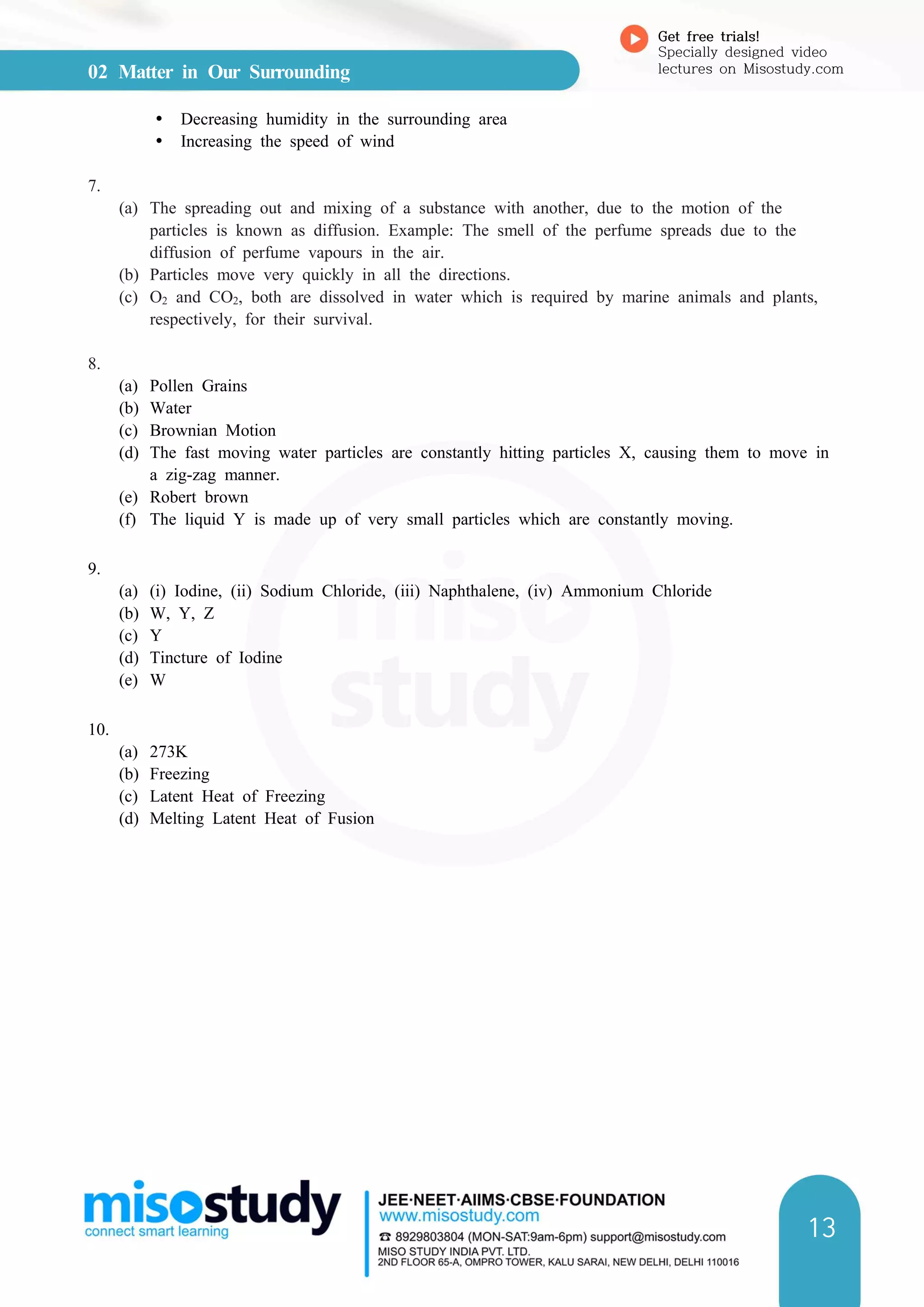 02 Matter in Our Surrounding
Get free trials!
Specially designed video
lectures on Misostudy.com
13
Ÿ Decreasing humidity in the surrounding area
Ÿ Increasing the speed of wind
7.
(a) The spreading out and mixing of a substance with another, due to the motion of the
particles is known as diffusion. Example: The smell of the perfume spreads due to the
diffusion of perfume vapours in the air.
(b) Particles move very quickly in all the directions.
(c) O2 and CO2, both are dissolved in water which is required by marine animals and plants,
respectively, for their survival.
8.
(a) Pollen Grains
(b) Water
(c) Brownian Motion
(d) The fast moving water particles are constantly hitting particles X, causing them to move in
a zig-zag manner.
(e) Robert brown
(f) The liquid Y is made up of very small particles which are constantly moving.
9.
(a) (i) Iodine, (ii) Sodium Chloride, (iii) Naphthalene, (iv) Ammonium Chloride
(b) W, Y, Z
(c) Y
(d) Tincture of Iodine
(e) W
10.
(a) 273K
(b) Freezing
(c) Latent Heat of Freezing
(d) Melting Latent Heat of Fusion
 