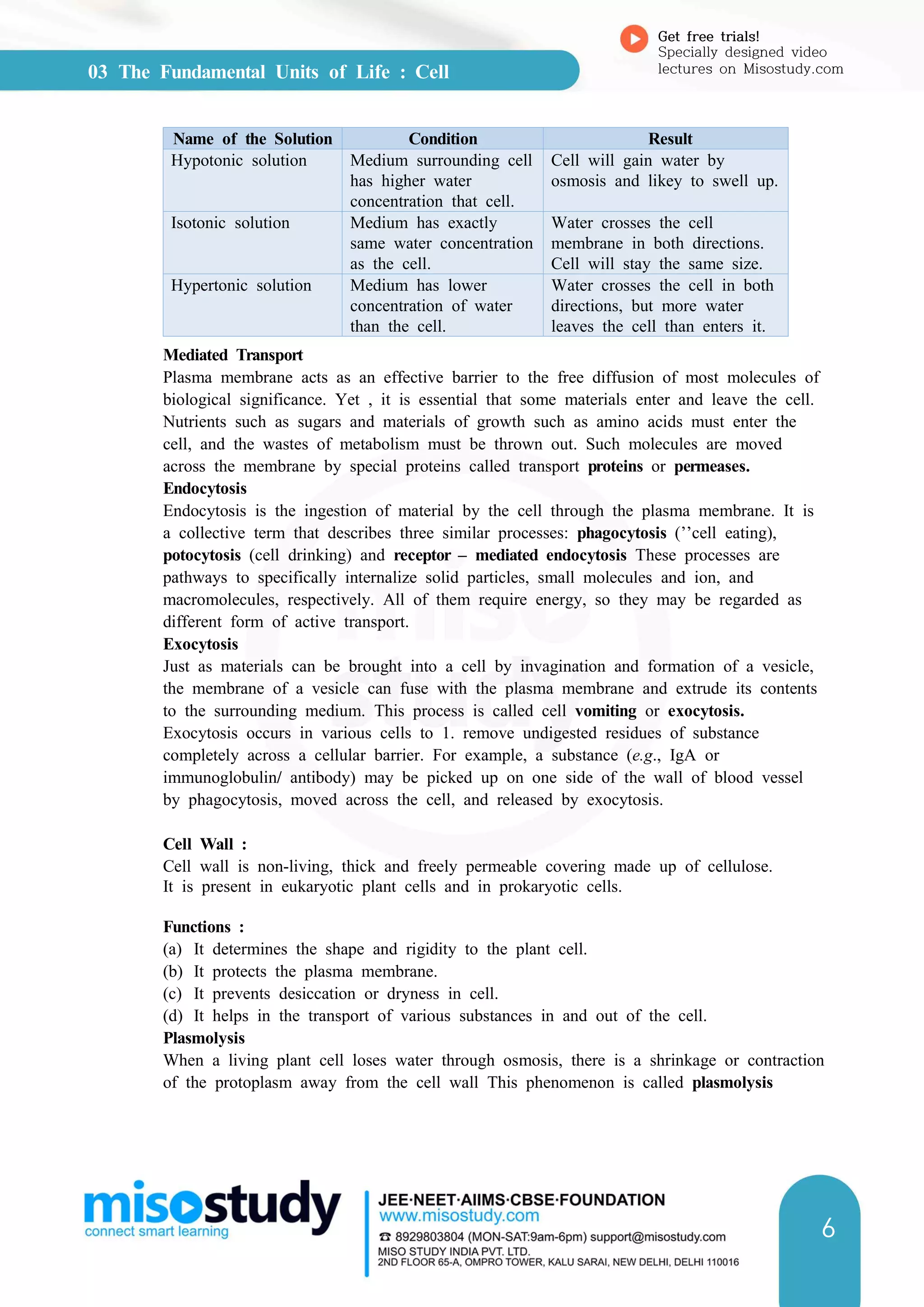 03 The Fundamental Units of Life : Cell
Get free trials!
Specially designed video
lectures on Misostudy.com
6
Name of the Solution Condition Result
Hypotonic solution Medium surrounding cell
has higher water
concentration that cell.
Cell will gain water by
osmosis and likey to swell up.
Isotonic solution Medium has exactly
same water concentration
as the cell.
Water crosses the cell
membrane in both directions.
Cell will stay the same size.
Hypertonic solution Medium has lower
concentration of water
than the cell.
Water crosses the cell in both
directions, but more water
leaves the cell than enters it.
Mediated Transport
Plasma membrane acts as an effective barrier to the free diffusion of most molecules of
biological significance. Yet , it is essential that some materials enter and leave the cell.
Nutrients such as sugars and materials of growth such as amino acids must enter the
cell, and the wastes of metabolism must be thrown out. Such molecules are moved
across the membrane by special proteins called transport proteins or permeases.
Endocytosis
Endocytosis is the ingestion of material by the cell through the plasma membrane. It is
a collective term that describes three similar processes: phagocytosis (’’cell eating),
potocytosis (cell drinking) and receptor – mediated endocytosis These processes are
pathways to specifically internalize solid particles, small molecules and ion, and
macromolecules, respectively. All of them require energy, so they may be regarded as
different form of active transport.
Exocytosis
Just as materials can be brought into a cell by invagination and formation of a vesicle,
the membrane of a vesicle can fuse with the plasma membrane and extrude its contents
to the surrounding medium. This process is called cell vomiting or exocytosis.
Exocytosis occurs in various cells to 1. remove undigested residues of substance
completely across a cellular barrier. For example, a substance (e.g., IgA or
immunoglobulin/ antibody) may be picked up on one side of the wall of blood vessel
by phagocytosis, moved across the cell, and released by exocytosis.
Cell Wall :
Cell wall is non-living, thick and freely permeable covering made up of cellulose.
It is present in eukaryotic plant cells and in prokaryotic cells.
Functions :
(a) It determines the shape and rigidity to the plant cell.
(b) It protects the plasma membrane.
(c) It prevents desiccation or dryness in cell.
(d) It helps in the transport of various substances in and out of the cell.
Plasmolysis
When a living plant cell loses water through osmosis, there is a shrinkage or contraction
of the protoplasm away from the cell wall This phenomenon is called plasmolysis
 