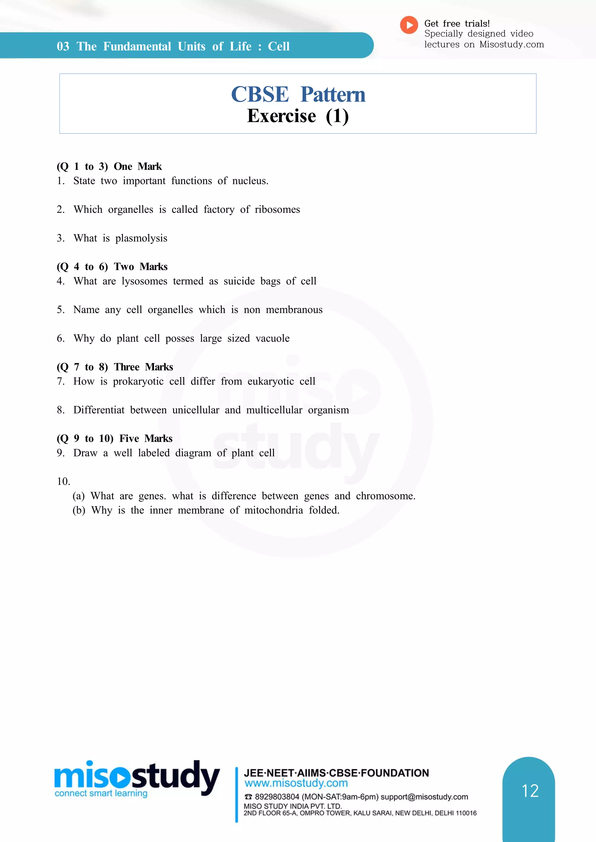 03 The Fundamental Units of Life : Cell
Get free trials!
Specially designed video
lectures on Misostudy.com
12
CBSE Pattern
Exercise (1)
(Q 1 to 3) One Mark
1. State two important functions of nucleus.
2. Which organelles is called factory of ribosomes
3. What is plasmolysis
(Q 4 to 6) Two Marks
4. What are lysosomes termed as suicide bags of cell
5. Name any cell organelles which is non membranous
6. Why do plant cell posses large sized vacuole
(Q 7 to 8) Three Marks
7. How is prokaryotic cell differ from eukaryotic cell
8. Differentiat between unicellular and multicellular organism
(Q 9 to 10) Five Marks
9. Draw a well labeled diagram of plant cell
10.
(a) What are genes. what is difference between genes and chromosome.
(b) Why is the inner membrane of mitochondria folded.
 