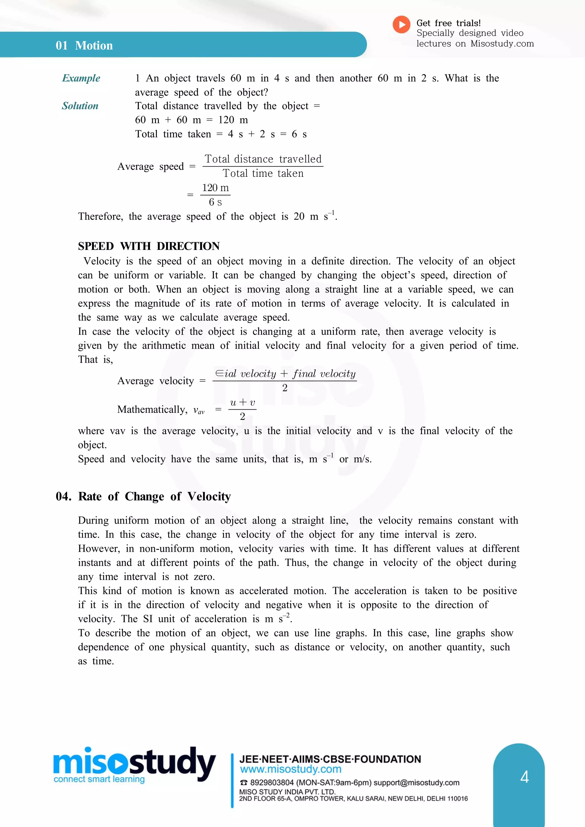 01 Motion
Get free trials!
Specially designed video
lectures on Misostudy.com
4
Example 1 An object travels 60 m in 4 s and then another 60 m in 2 s. What is the
average speed of the object?
Solution Total distance travelled by the object =
60 m + 60 m = 120 m
Total time taken = 4 s + 2 s = 6 s
Average speed = Total time taken
Total distance travelled
=  s
 m
Therefore, the average speed of the object is 20 m s–1
.
SPEED WITH DIRECTION
Velocity is the speed of an object moving in a definite direction. The velocity of an object
can be uniform or variable. It can be changed by changing the object’s speed, direction of
motion or both. When an object is moving along a straight line at a variable speed, we can
express the magnitude of its rate of motion in terms of average velocity. It is calculated in
the same way as we calculate average speed.
In case the velocity of the object is changing at a uniform rate, then average velocity is
given by the arithmetic mean of initial velocity and final velocity for a given period of time.
That is,
Average velocity = 
∈    
Mathematically, vav = 
  
where vav is the average velocity, u is the initial velocity and v is the final velocity of the
object.
Speed and velocity have the same units, that is, m s–1
or m/s.
04. Rate of Change of Velocity
During uniform motion of an object along a straight line, the velocity remains constant with
time. In this case, the change in velocity of the object for any time interval is zero.
However, in non-uniform motion, velocity varies with time. It has different values at different
instants and at different points of the path. Thus, the change in velocity of the object during
any time interval is not zero.
This kind of motion is known as accelerated motion. The acceleration is taken to be positive
if it is in the direction of velocity and negative when it is opposite to the direction of
velocity. The SI unit of acceleration is m s–2
.
To describe the motion of an object, we can use line graphs. In this case, line graphs show
dependence of one physical quantity, such as distance or velocity, on another quantity, such
as time.
 