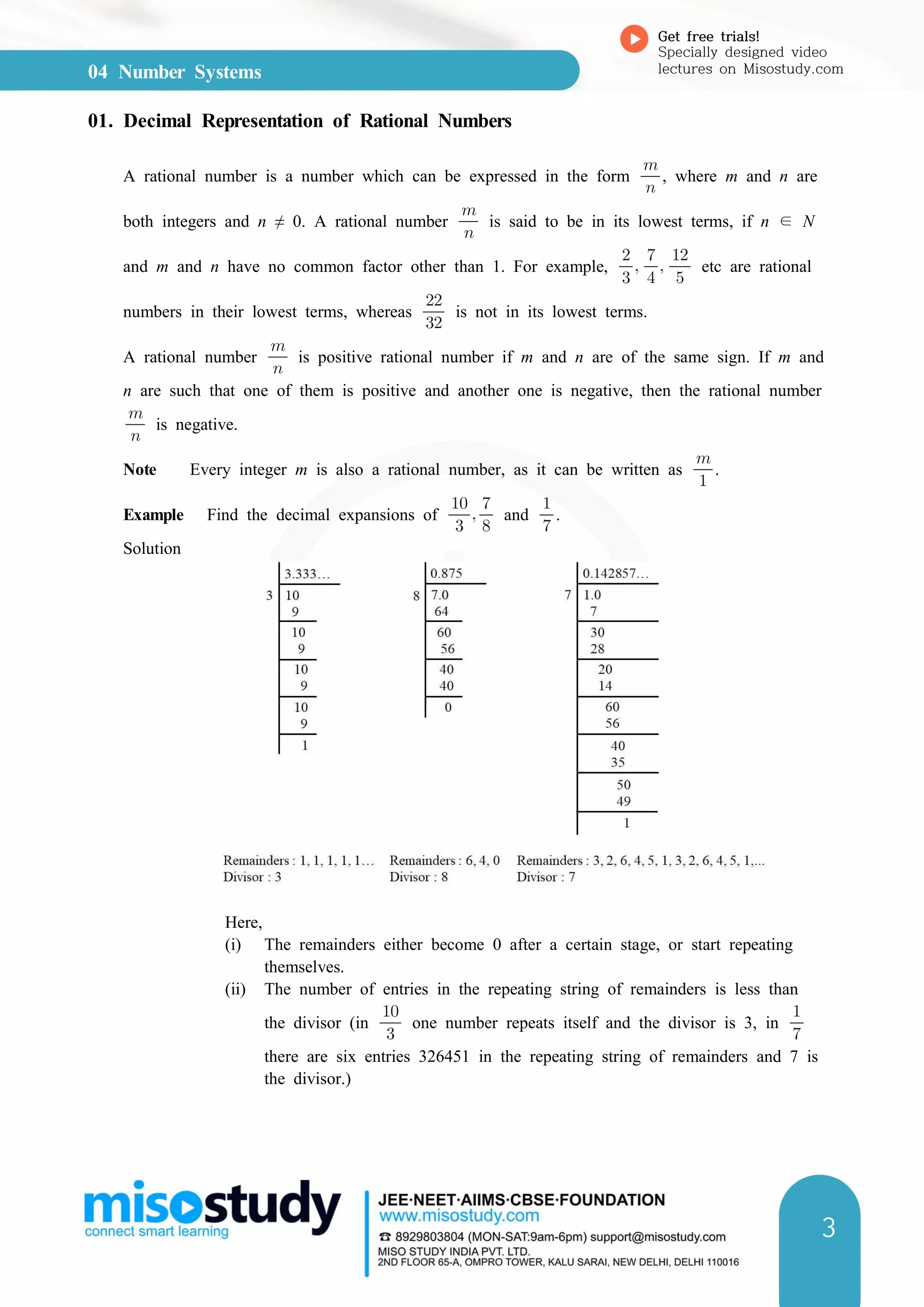 04 Number Systems
Get free trials!
Specially designed video
lectures on Misostudy.com
3
01. Decimal Representation of Rational Numbers
A rational number is a number which can be expressed in the form 

, where m and n are
both integers and n ≠ 0. A rational number 

is said to be in its lowest terms, if n ∊ N
and m and n have no common factor other than 1. For example, 

 

 

etc are rational
numbers in their lowest terms, whereas 

is not in its lowest terms.
A rational number 

is positive rational number if m and n are of the same sign. If m and
n are such that one of them is positive and another one is negative, then the rational number


is negative.
Note Every integer m is also a rational number, as it can be written as 

.
Example Find the decimal expansions of 

 

and 

.
Solution
Here,
(i) The remainders either become 0 after a certain stage, or start repeating
themselves.
(ii) The number of entries in the repeating string of remainders is less than
the divisor (in 

one number repeats itself and the divisor is 3, in 

there are six entries 326451 in the repeating string of remainders and 7 is
the divisor.)
 