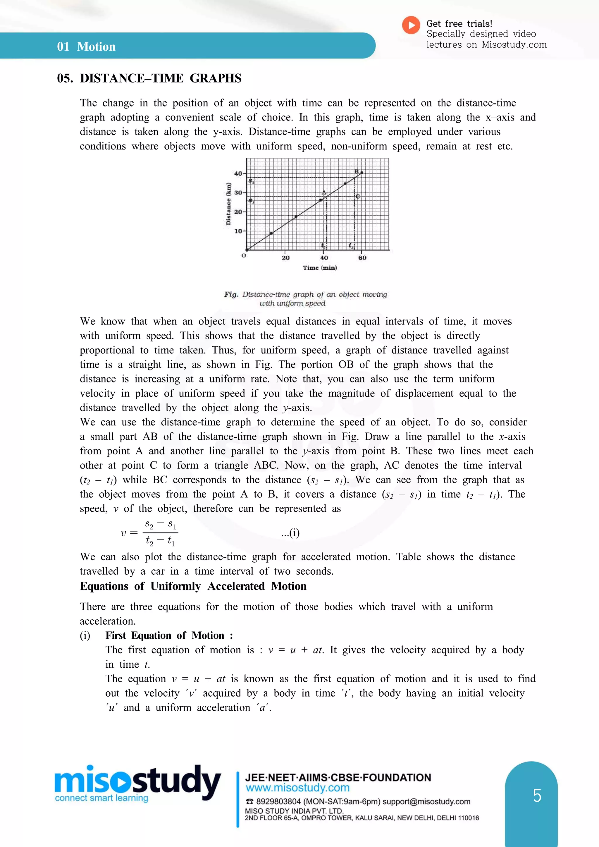 01 Motion
Get free trials!
Specially designed video
lectures on Misostudy.com
5
05. DISTANCE–TIME GRAPHS
The change in the position of an object with time can be represented on the distance-time
graph adopting a convenient scale of choice. In this graph, time is taken along the x–axis and
distance is taken along the y-axis. Distance-time graphs can be employed under various
conditions where objects move with uniform speed, non-uniform speed, remain at rest etc.
We know that when an object travels equal distances in equal intervals of time, it moves
with uniform speed. This shows that the distance travelled by the object is directly
proportional to time taken. Thus, for uniform speed, a graph of distance travelled against
time is a straight line, as shown in Fig. The portion OB of the graph shows that the
distance is increasing at a uniform rate. Note that, you can also use the term uniform
velocity in place of uniform speed if you take the magnitude of displacement equal to the
distance travelled by the object along the y-axis.
We can use the distance-time graph to determine the speed of an object. To do so, consider
a small part AB of the distance-time graph shown in Fig. Draw a line parallel to the x-axis
from point A and another line parallel to the y-axis from point B. These two lines meet each
other at point C to form a triangle ABC. Now, on the graph, AC denotes the time interval
(t2 – t1) while BC corresponds to the distance (s2 – s1). We can see from the graph that as
the object moves from the point A to B, it covers a distance (s2 – s1) in time t2 – t1). The
speed, v of the object, therefore can be represented as
    
  
...(i)
We can also plot the distance-time graph for accelerated motion. Table shows the distance
travelled by a car in a time interval of two seconds.
Equations of Uniformly Accelerated Motion
There are three equations for the motion of those bodies which travel with a uniform
acceleration.
(i) First Equation of Motion :
The first equation of motion is : v = u + at. It gives the velocity acquired by a body
in time t.
The equation v = u + at is known as the first equation of motion and it is used to find
out the velocity ΄v΄ acquired by a body in time ΄t΄, the body having an initial velocity
΄u΄ and a uniform acceleration ΄a΄.
 