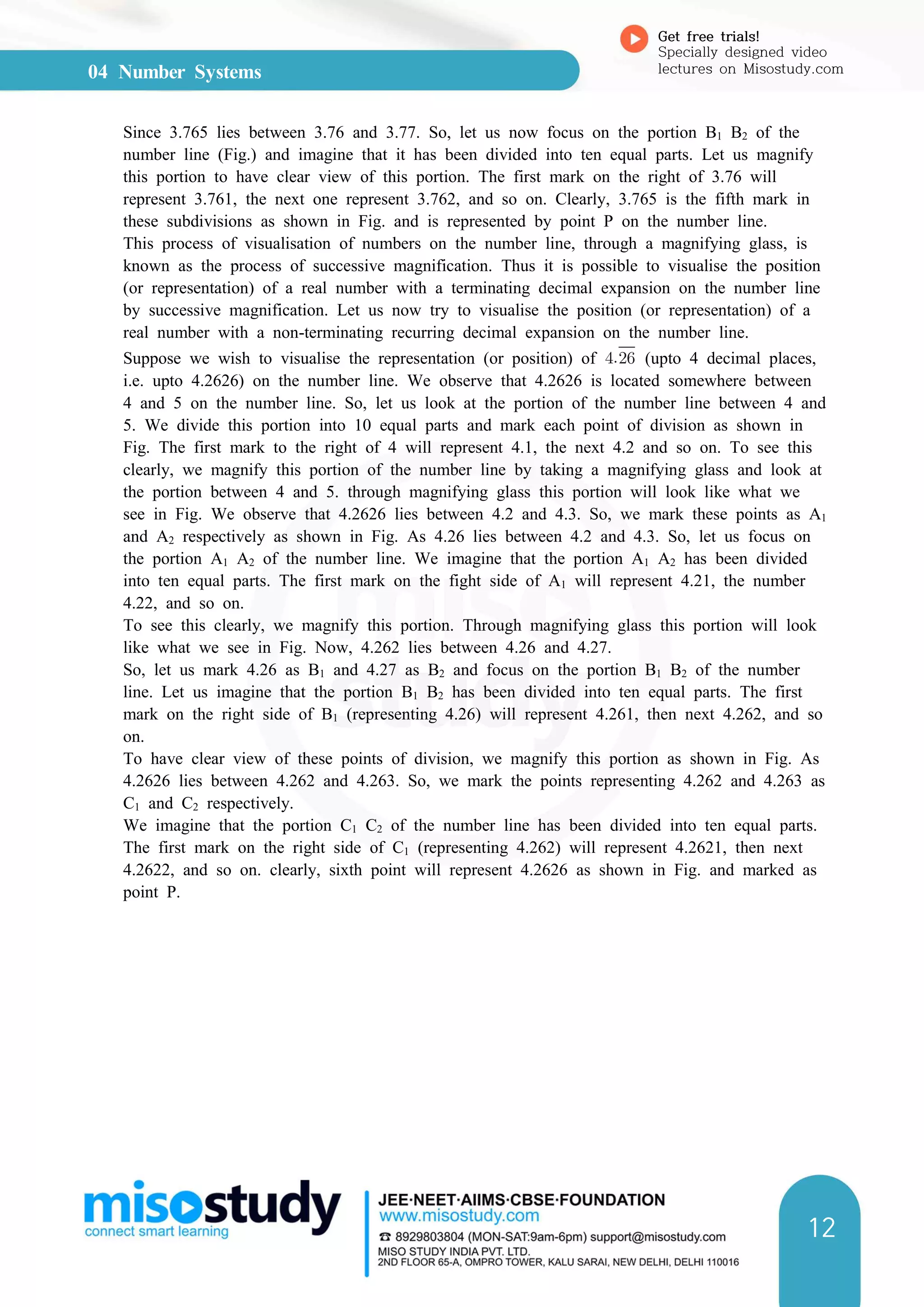 04 Number Systems
Get free trials!
Specially designed video
lectures on Misostudy.com
12
Since 3.765 lies between 3.76 and 3.77. So, let us now focus on the portion B1 B2 of the
number line (Fig.) and imagine that it has been divided into ten equal parts. Let us magnify
this portion to have clear view of this portion. The first mark on the right of 3.76 will
represent 3.761, the next one represent 3.762, and so on. Clearly, 3.765 is the fifth mark in
these subdivisions as shown in Fig. and is represented by point P on the number line.
This process of visualisation of numbers on the number line, through a magnifying glass, is
known as the process of successive magnification. Thus it is possible to visualise the position
(or representation) of a real number with a terminating decimal expansion on the number line
by successive magnification. Let us now try to visualise the position (or representation) of a
real number with a non-terminating recurring decimal expansion on the number line.
Suppose we wish to visualise the representation (or position) of  (upto 4 decimal places,
i.e. upto 4.2626) on the number line. We observe that 4.2626 is located somewhere between
4 and 5 on the number line. So, let us look at the portion of the number line between 4 and
5. We divide this portion into 10 equal parts and mark each point of division as shown in
Fig. The first mark to the right of 4 will represent 4.1, the next 4.2 and so on. To see this
clearly, we magnify this portion of the number line by taking a magnifying glass and look at
the portion between 4 and 5. through magnifying glass this portion will look like what we
see in Fig. We observe that 4.2626 lies between 4.2 and 4.3. So, we mark these points as A1
and A2 respectively as shown in Fig. As 4.26 lies between 4.2 and 4.3. So, let us focus on
the portion A1 A2 of the number line. We imagine that the portion A1 A2 has been divided
into ten equal parts. The first mark on the fight side of A1 will represent 4.21, the number
4.22, and so on.
To see this clearly, we magnify this portion. Through magnifying glass this portion will look
like what we see in Fig. Now, 4.262 lies between 4.26 and 4.27.
So, let us mark 4.26 as B1 and 4.27 as B2 and focus on the portion B1 B2 of the number
line. Let us imagine that the portion B1 B2 has been divided into ten equal parts. The first
mark on the right side of B1 (representing 4.26) will represent 4.261, then next 4.262, and so
on.
To have clear view of these points of division, we magnify this portion as shown in Fig. As
4.2626 lies between 4.262 and 4.263. So, we mark the points representing 4.262 and 4.263 as
C1 and C2 respectively.
We imagine that the portion C1 C2 of the number line has been divided into ten equal parts.
The first mark on the right side of C1 (representing 4.262) will represent 4.2621, then next
4.2622, and so on. clearly, sixth point will represent 4.2626 as shown in Fig. and marked as
point P.
 