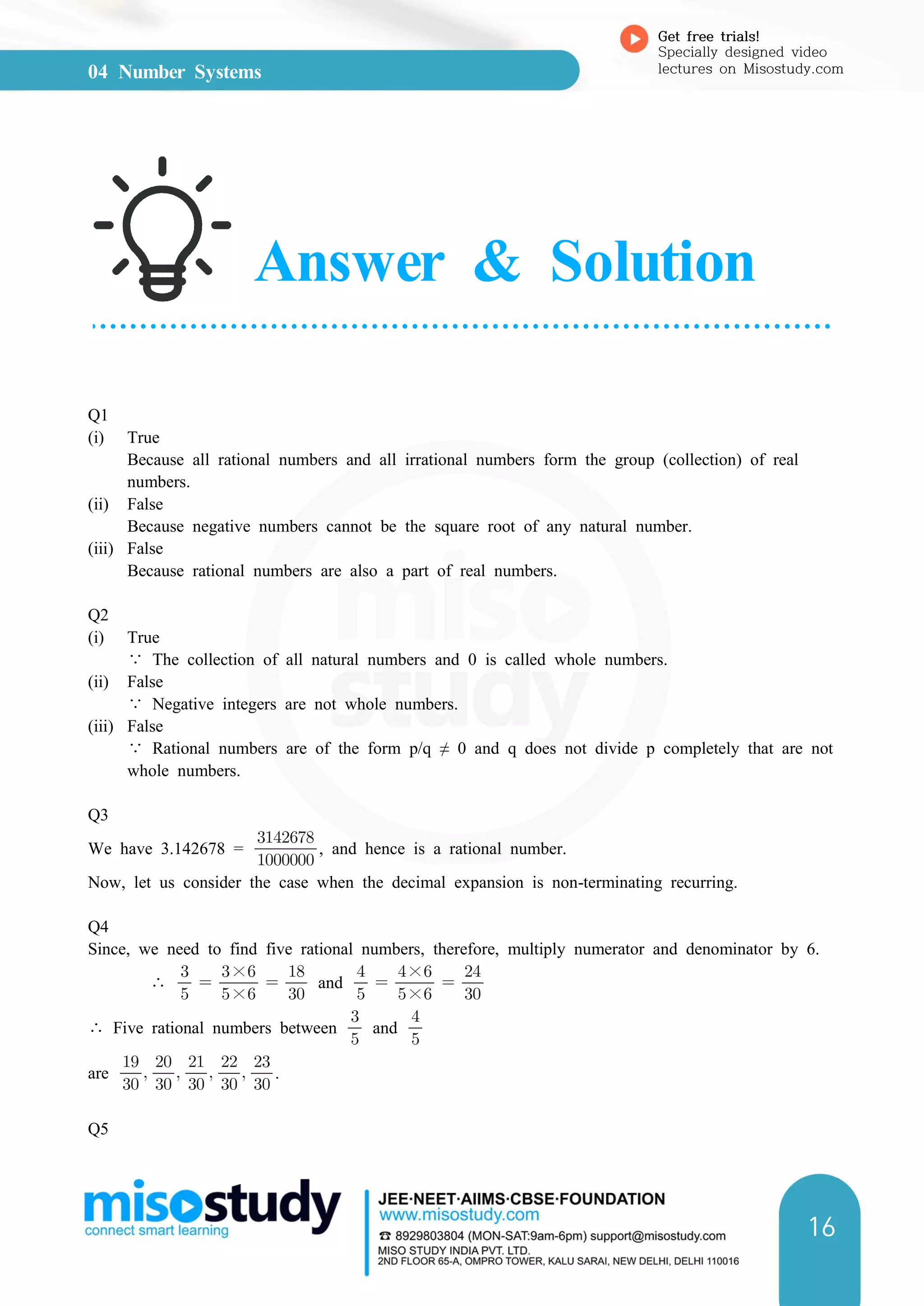04 Number Systems
Get free trials!
Specially designed video
lectures on Misostudy.com
16
Answer & Solution
Q1
(i) True
Because all rational numbers and all irrational numbers form the group (collection) of real
numbers.
(ii) False
Because negative numbers cannot be the square root of any natural number.
(iii) False
Because rational numbers are also a part of real numbers.
Q2
(i) True
∵ The collection of all natural numbers and 0 is called whole numbers.
(ii) False
∵ Negative integers are not whole numbers.
(iii) False
∵ Rational numbers are of the form p/q ≠ 0 and q does not divide p completely that are not
whole numbers.
Q3
We have 3.142678 = 

, and hence is a rational number.
Now, let us consider the case when the decimal expansion is non-terminating recurring.
Q4
Since, we need to find five rational numbers, therefore, multiply numerator and denominator by 6.
∴ 

 ×
×
 

and 

 ×
×
 

∴ Five rational numbers between 

and 

are 

 

 

 

 

.
Q5
 